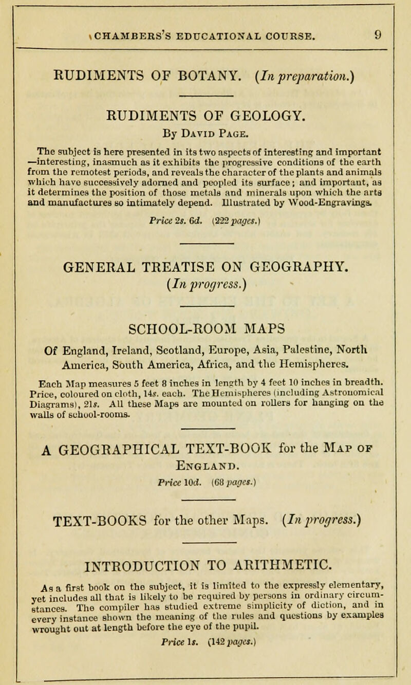 RUDIMENTS OF BOTANY. (In preparation.) RUDIMENTS OF GEOLOGY. By David Page. The subject 19 here presented in its two aspects of interesting and important —interesting, inasmuch as it exhibits the progressive conditions of the earth from the remotest periods, and reveals the character of the plants and animals which have successively adorned and peopled its surface; and important, as it determines the position of those metals and minerals upon which the arta and manufactures so intimately depend. Illustrated by Wood-Engravings. Price 2s. 6d. {222 pages.) GENERAL TREATISE ON GEOGRAPHY. [In progress.) SCHOOL-ROOM MAPS Of England, Ireland, Scotland, Europe, Asia, Palestine, North America, South America, Africa, and the Hemispheres. Each Map measures 5 feet 8 inches in length by 4 feet 10 inches in breadth. Price, coloured on cloth, 14s. each. The Hemispheres (including Astronomical Diagrams), 21*. All these Maps are mounted on rollers for banging on the walls of 6chuol-rooms. A GEOGRAPHICAL TEXT-BOOK for the Map op England. Price lOd. (68 pages.) TEXT-BOOKS for the other Maps. (In progress.) INTRODUCTION TO ARITHMETIC. As a first book on the subject, it is limited to the expressly elementary, yet includes all that is likely to be required by persons in ordinary circum- stances. The compiler has studied extreme simplicity of diction, and in every instance shown the meaning of the rules and questions by examples wrought out at length before the eye of the pupil. Price ii. (142 pages.)