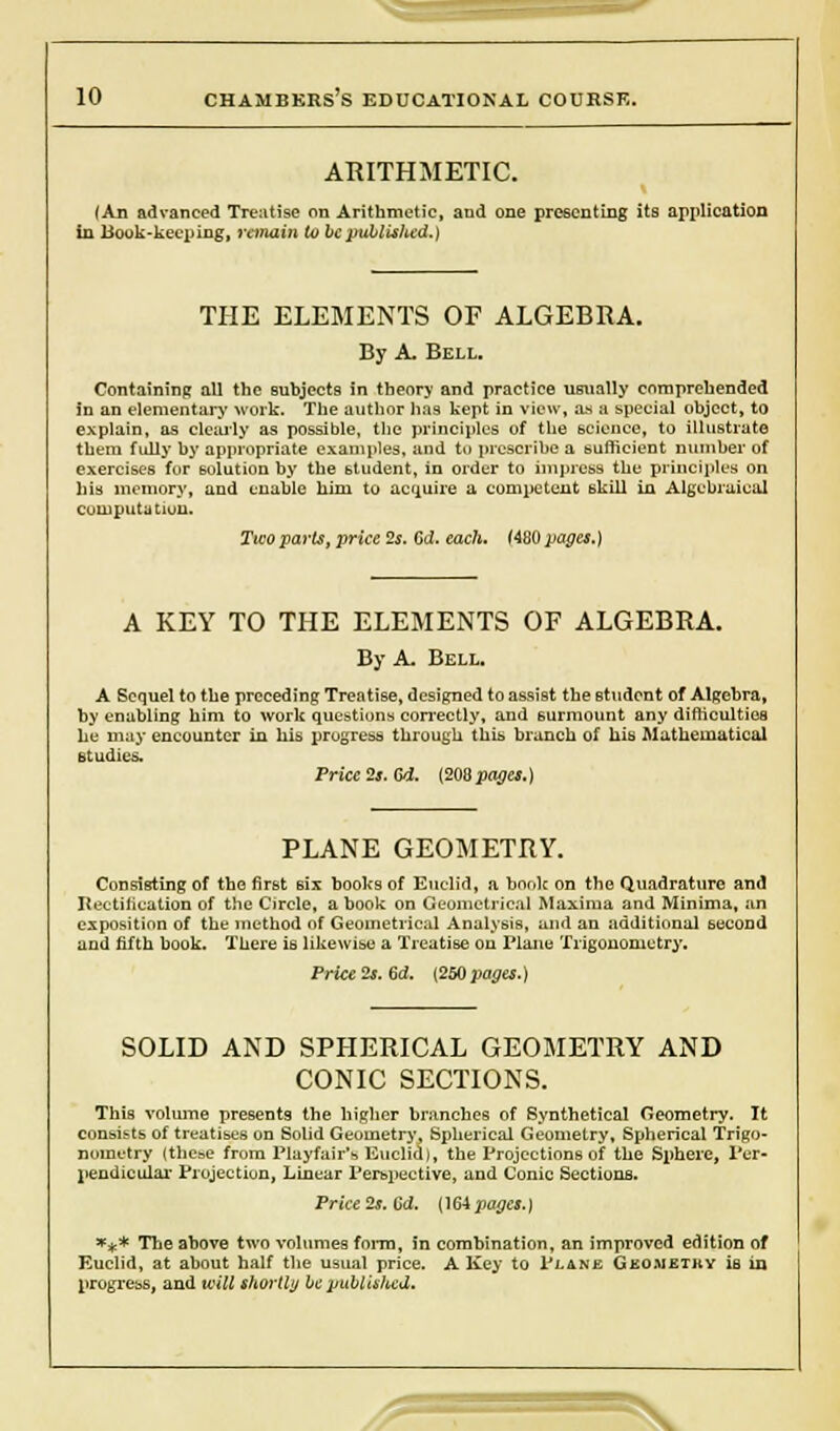 ARITHMETIC. (An advanced Treatise on Arithmetic, aud one presenting its application in Hook-keeping, remain to be published.) THE ELEMENTS OF ALGEBRA. By A. Bell. Containing all the subjects in theory and practice usually comprehended in an elementary work. The author lias kept in view, as a special object, to explain, as clearly as possible, the principles of the science, to illustrate them fully by appropriate examples, and to prescribe a sufficient number of exercises for solution by the student, in order to impress the principles on his memory, and enable him to acquire a competent skill in Algebraical computation. Ticoparts, price 2s. Gd. each. (480 pages.) A KEY TO THE ELEMENTS OF ALGEBRA. By A. Bell. A Sequel to the preceding Treatise, designed to assist the student of Algebra, by enabling him to work questions correctly, and surmount any difficulties he may encounter in his progress through this branch of his Mathematical studies. Price 2s. Gd. (208 pages.) PLANE GEOMETRY. Consisting of the first six books of Euclid, a hook on the Quadrature and Rectification of the Circle, a book on Geometrical Maxima and Minima, an exposition of the method of Geometrical Analysis, and an additional second and fifth book. There is likewise a Treatise on Plane Trigonometry. Price 2s. Gd. (250 pages.) SOLID AND SPHERICAL GEOMETRY AND CONIC SECTIONS. This volume presents the higher branches of Synthetical Geometry. It consists of treatises on Solid Geometry, Spherical Geometry, Spherical Trigo- nometry (these from Playfair's Euclid), the Projections of the Sphere, Per- pendicular Projection, Linear Perspective, and Conic Sections. Price 2s. Gd. (164 pages.) *** The above two volumes form, in combination, an improved edition of Euclid, at about half the usual price. A Key to Plane Geometry is in progress, and will shortly be published. ^=r= =x
