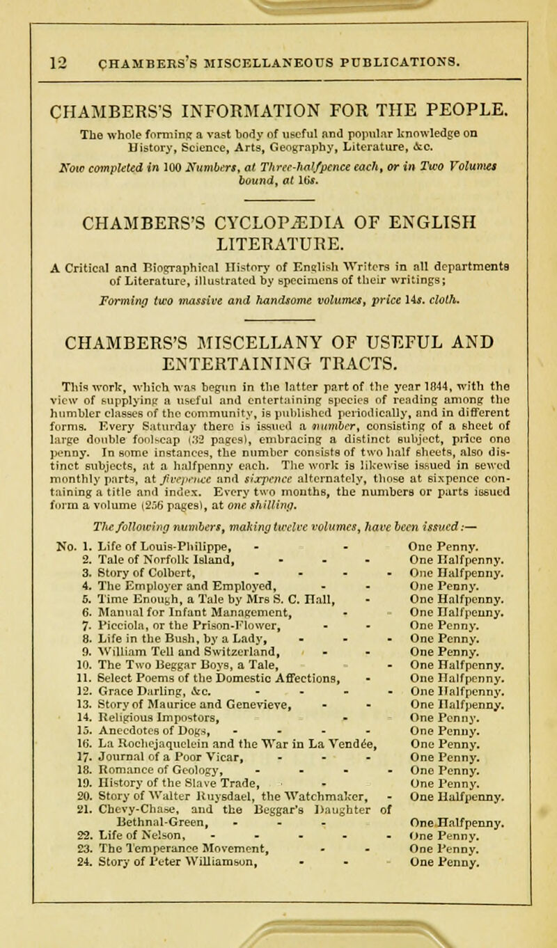 CHAMBERS'S INFORMATION FOR THE PEOPLE. The whole forming a vast body of useful and popular knowledge on History, Science, Arts, Geography, Literature, ic. Now completed in 100 Numbers, at Three-halfpence each, or in Two Volumes bound, at Ws. CHAMBERS'S CYCLOPAEDIA OF ENGLISH LITERATURE. A Critical and Biographical History of English Writers in all departments of Literature, illustrated by specimens of their writings; Forming two massive and handsome volumes, price 14$. cloth. CHAMBERS'S MISCELLANY OF USEFUL AND ENTERTAINING TRACTS. This work, which was begun in the Inttor part of the year 1844, with the view of (supplying a useful and entertaining species of reading among the humbler classes nf the community, ie published periodically, and in different forms. Every Saturday there is issued a number, consisting of a sheet of large double foolscap CJ3 pages), embracing a distinct eubjrct, price ono penny. In some instances, the number consists of two half sheets, also dis- tinct subjects, at a halfpenny each. The work is likewise issued in sewed monthly parts, B&Jivepence and sixpence alternately, those at sixpence con- taining a title and index. Every two months, the numbers or parts issued form a volume (256 pages), at one shilling. The following numbers, making twelve volumes, have been issued.— No. 1. 2. 3. 4. 5. Life of Louis-Philippe, - - One Penny. Tale of Norfolk Island, - One Halfpenny. Story of Colbert, - One Halfpenny. The Employer and Employed, - - One Penny. Time Enough, a Tale by Mrs S. C. Hall, • One Halfpenny. Manual for Infant Management, - One Halfpenny. Picciola, or the Prison-Flower, - • One Penny. Life in the Bush, by a Lady, - One Penny. William Tell and Switzerland, - - One Penny. The Two Beggar Boys, a Tale, - One Halfpenny. Select Poems of the Domestic Affections, • One Halfpenny. Grace Darling, &c. - One Halfpenny. Story of Maurice and Genevieve, - - One Halfpenny. Religious Impostors, - One Penny. Anecdotes of Dogs, .... One Penny. La Rochejaquclein and the War in La Vendee, One Penny. Journal of a Poor Vicar, - One Penny. Romance of Geology, - One Penny. History of the Slave Trade, - One Penny. Story of Walter Ruysdael, the Watchmaker, - One Halfpenny. Chevy-Chase, and the Beggar's Daughter of Bethnal-Green, - One Halfpenny. Life of Nelson, ----- One Penny. The Temperance Movement, - - One Penny. Story of Peter Williamson, - - One Penny.