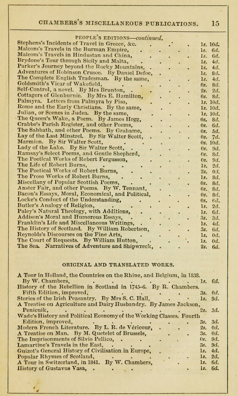 people's editions—continued. Stephens's Incidents of Travel in Greece, &c. Malcom's Travels in the Burman Empire, Malcom's Travels in Hindustan and China, Brydone's Tour through Sicily and Malta, Parker's Journey beyond the Rocky Mountains, Adventures of Robinson Crusoe. By Daniel Defoe The Complete English Tradesman. By the same, Goldsmith's Vicar of Wakefield, Self-Control, a novel. By Mrs Brunton, . Cottagers of Glenhurnie. By Mrs E. Hamilton, Palmyra. Letters from Palmyra by Piso, Rome and the Early Christians. By the same, Julian, or Scenes in .Tudea. By the same, The Queen's Wake, a Poem. By James Hogg, Crabbe's Parish Register, and other Poems, The Sabbath, and other Poems. By Grahamc, Lay of the Last Minstrel. By Sir Walter Scott, Marmion. By Sir Walter Scott, Lady of the Lake. By Sir Walter Seott, . Ramsay's Select Poems, and Gentle Shepherd, The Poetical Works of Robert Fergusson, The Life of Robert Burns, The Poetical Works of Robert Burns, The Proso Works of Robert Bums, Miscellany of Popular Scottish Poems, Anstcr Fair, and other Poems. By W. Tennant, Bacon's Essays, Moral, Economical, and Political Locke's Conduct of the Understanding, , Butler's Analogy of Religion, Palcy's Natural Theology, with Additions, Addison's Moral and Humorous Essays, Franklin's Life and Miscellaneous Writings, . The History of Scotland. By William Robertson, Reynolds's Discourses on the Fine Arts, The Court of Requests. By William Hutton, The Sea. Narratives of Adventure and Shipwreck, Is. 104 Is. 6rf. Is. 6d. Is. id. Is. id. u. 8.;. Is. id. Os. 8d. 2s. id. Os. 8d. Is. Hid. Is. lflrf. Is. 1(W. 0s. Bd. 0». 6d. 0s. 5d. OS. Id. 0s. lOd. 0s. M. Os. RJ. 0s. 9d. Is. 2d. 2s. O.i. Is. id. 0s. 8d. 0s. 8(1. 0s. 8rf. 0s. fid. Is. 2d. Is. 6d. 3s. 3d. Is. id. 3s. fid. Is. Od. Is. Od. 2s. 6d. ORIGINAL AND TRANSLATED WORKS. A Tour in Holland, the Countries on tho Rhine, and Belgium, in 1838. By W. Chambers, . . . . . . Is. 6d. History of the Rebellion in Scotland in 1745-C. By R. Chambers. Fifth Edition, improved, . . . . 3s. Od. Stories of the Irish Peasantry. By Mrs S. C. Hall, . • Is. 9d. A Treatise on Agriculture and Dairy Husbandry. By James Jackson, Penicuik, ....... 2s. 3d. Wade's nistory and Political Economyof tho Working Classes. Fourth Edition, improved, . . . . . 3s. 3d. Modern French Literature. By L. R. de V^ricour, . . 2s. Od. A Treatise on Man. By M. Quetelet of Brussels, . . 3s. Od. Tho Imprisonments of Silvio Pellico, .... Os. 9d. Lamartine's Travels in the East, ... 3s. 9d. Guizot's General History of Civilisation in Europe, . Is. id. Popular Rhymes of Scotland, .... Is. 2d. A Tour in Switzerland, in 1841. By W. Chambers, . Is. fid. History of Gustavus Vasa, ... . Is. 6d.