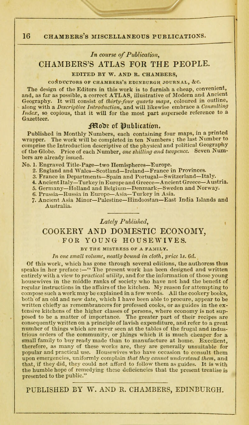 In course of Publication^ CHAMBERS'S ATLAS FOR THE PEOPLE. EDITED Br W. AND R. CHAMBERS, CONDUCTORS OF CHAMBERS'S EDINBURGH JOURNAL, &C. The design of the Editors in this work is to furnish a cheap, convenient, and, as far as possible, a correct ATLAS, illustrative of Modern and Ancient Geography. It will consist of thirty-four quarto maps, coloured in outline, along with a Descriptive Introduction, and will likewise embrace a Consulting Index, bo copious, that it will for the most part supersede reference to a Gazetteer. ftflotic of publication, Published in Monthly Numbers, each containing four maps, in a printed wrapper. The work will be completed in ten Numbers ; the last Number to comprise the Introduction descriptive of the physical and political Geography of the Globe. Price of each Number, one shilling and twopence. Seven Num- bers are already issued. No. I. Engraved Title-Page—two Hemispheres—Europe. 2. England and Wales—Scotland—Ireland—France in Provinces. 3. France in Departments—Spain and Portugal—Switzerland—Italy. 4. Ancient Italy—Turkey in Europe and Greece—Ancient Greece—A ustria. 5. Germany—Holland and Belgium—Denmark—Sweden and Norway. 6. Prussia—Russia in Europe—Asia—Turkey in Asia. 7. Ancient Asia Minor—Palestine—Hindoostan—East India Islands and Australia. Lately PuUvshed, COOKERY AND DOMESTIC ECONOMY, FOR YOUNG HOUSEWIVES. BY THE MISTRESS OF A FA.V1LY. In one small volume, neatly bound in cloth, price Is. 6d. Of this work, which has gone through several editions, the authoress thus speaks in her preface :— The present work has been designed and written entirely with a view to practical utility, and for the information of those young housewives in the middle ranks of society who have not had the benefit of regular instructions in the affairs of the kitchen. My reason for attempting to compose such a work maybe explained in a few words. All the cookery books, both of an old and new date, which I have been able to procure, appear to be written chiefly as remembrancers for professed cooks, or as guides in the ex- tensive kitchens of the higher classes of persons, where economy is not sup- posed to be a matter of importance. The greater part of their recipes are consequently written on a principle of lavish expenditure, and refer to a great number of things which are never seen at the tables of the frugal and indus- trious orders of the community, or things which it is much cheaper for a small family to buy ready made than to manufacture at home. Excellent, therefore, as many of these works are, they are generally unsuitable for popular and practical use. Housewives who have occasion to consult them upon emergencies, uniformly complain that they cannot understand them, and that, if they did, they could not afford to follow them as guides. It is with the humble hope of remedying these deficiencies that the present treatise is presented to the public PUBLISHED BY W. AND R. CHAMBERS, EDINBURGH.