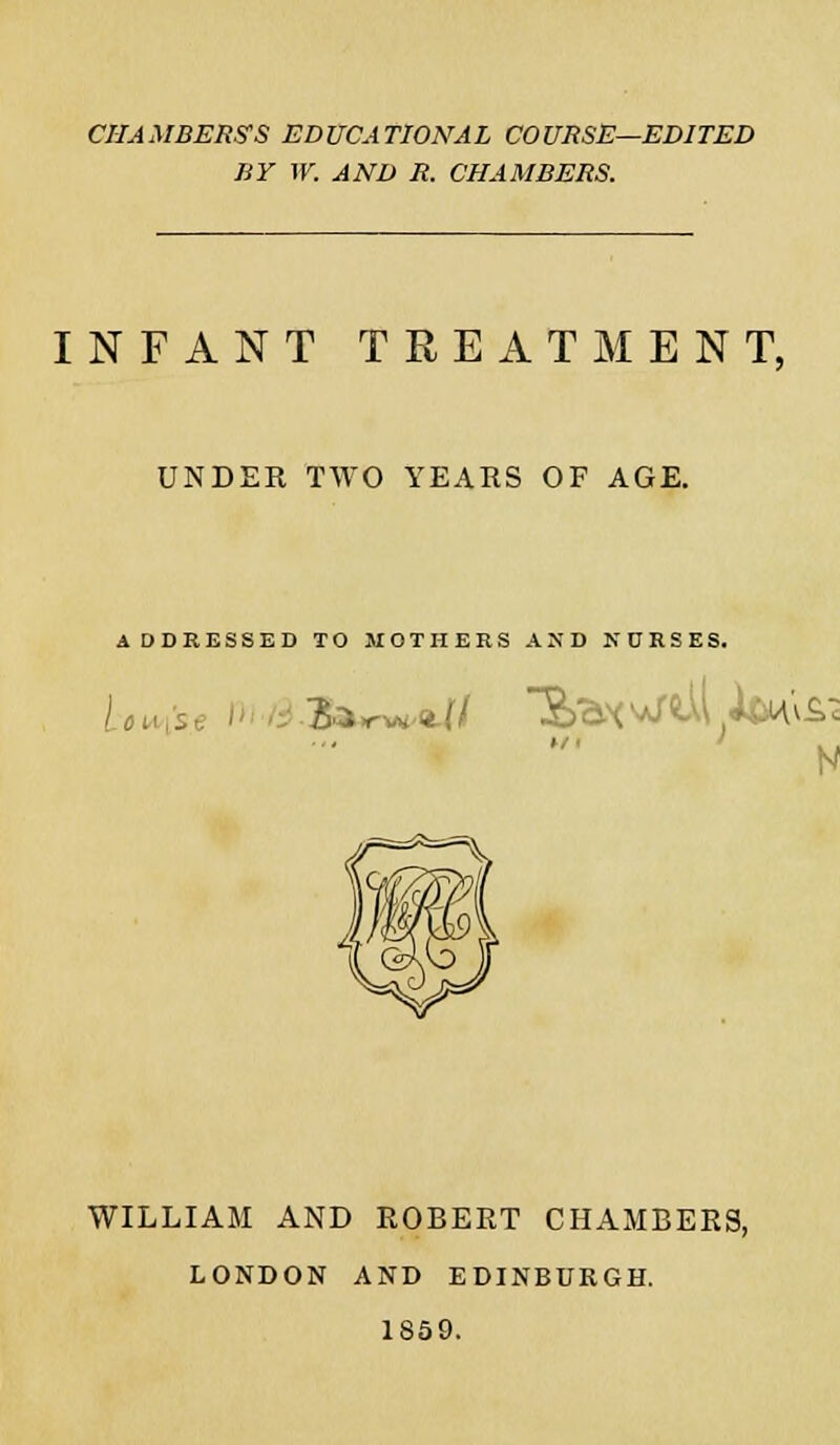 CHAMBERS'S EDUCATIONAL COURSE—EDITED BY W. AND R. CHAMBERS. INFANT TREATMENT, UNDER TWO YEARS OF AGE. ADDRESSED TO MOTHERS AND NURSES. HI . N WILLIAM AND ROBERT CHAMBERS, LONDON AND EDINBURGH. 1859.