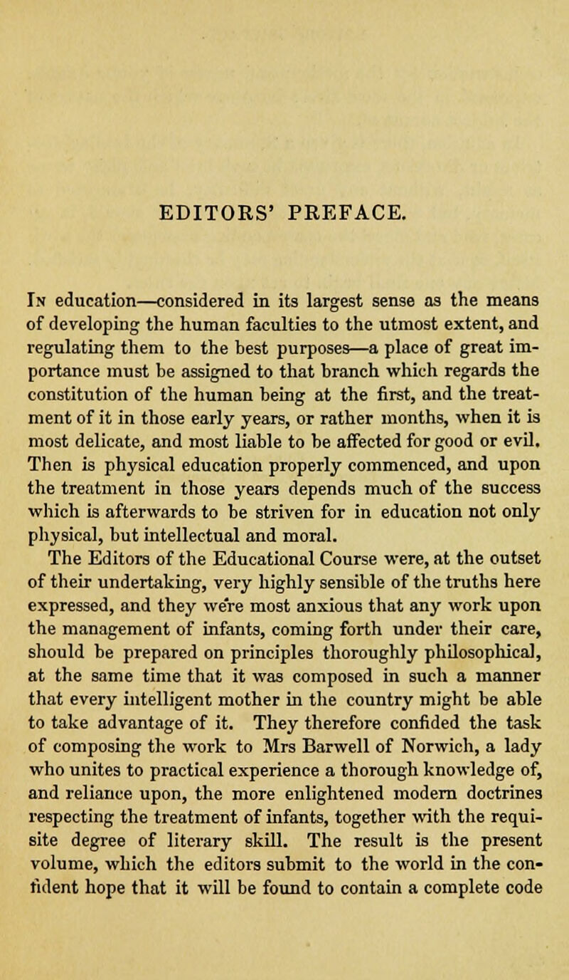 EDITORS' PREFACE. In education—considered in its largest sense as the means of developing the human faculties to the utmost extent, and regulating them to the best purposes—a place of great im- portance must be assigned to that branch which regards the constitution of the human being at the first, and the treat- ment of it in those early years, or rather months, when it is most delicate, and most liable to be affected for good or evil. Then is physical education properly commenced, and upon the treatment in those years depends much of the success which is afterwards to be striven for in education not only physical, but intellectual and moral. The Editors of the Educational Course were, at the outset of their undertaking, very highly sensible of the truths here expressed, and they we're most anxious that any work upon the management of infants, coming forth under their care, should be prepared on principles thoroughly philosophical, at the same time that it was composed in such a manner that every intelligent mother in the country might be able to take advantage of it. They therefore confided the task of composing the work to Mrs Barwell of Norwich, a lady who unites to practical experience a thorough knowledge of, and reliance upon, the more enlightened modern doctrines respecting the treatment of infants, together with the requi- site degree of literary skill. The result is the present volume, which the editors submit to the world in the con- fident hope that it will be found to contain a complete code