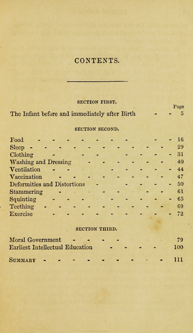 CONTENTS. SECTION FIRST. 1'age The Infant before and immediately after Birth - - 5 SECTION SECOND. Food .-16 Sleep 29 Clothing - - .... 31 Washing and Dressing ...... 40 Ventilation -- ...-.44 Vaccination ........ 47 Deformities and Distortions - .... 50 Stammering - - » 61 Squinting ... .-..-65 Teething 69 Exercise .........72 SECTION THIRD. Moral Government .... 79 Earliest Intellectual Education .... 100 Summary ....... -Ill