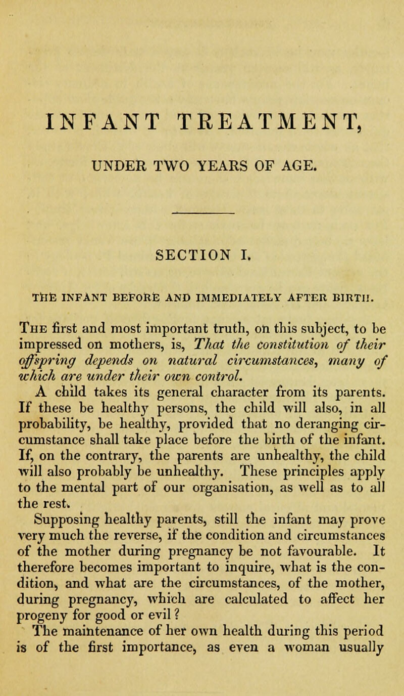 INFANT TREATMENT, UNDER TWO YEARS OF AGE. SECTION I. Ttlfi INFANT BEFORlE AND IMMEDIATELY AFTER BIRTH. The first and most important truth, on this subject, to be impressed on mothers, is, That the constitution of their offspring depends on natural circumstances, many of which are under their own control. A child takes its general character from its parents. If these be healthy persons, the child will also, in all probability, be healthy, provided that no deranging cir- cumstance shall take place before the birth of the infant. If, on the contrary, the parents are unhealthy, the child will also probably be unhealthy. These principles apply to the mental part of our organisation, as well as to all the rest. Supposing healthy parents, still the infant may prove very much the reverse, if the condition and circumstances of the mother during pregnancy be not favourable. It therefore becomes important to inquire, what is the con- dition, and what are the circumstances, of the mother, during pregnancy, which are calculated to affect her progeny for good or evil ? The maintenance of her own health during this period is of the first importance, as even a woman usually