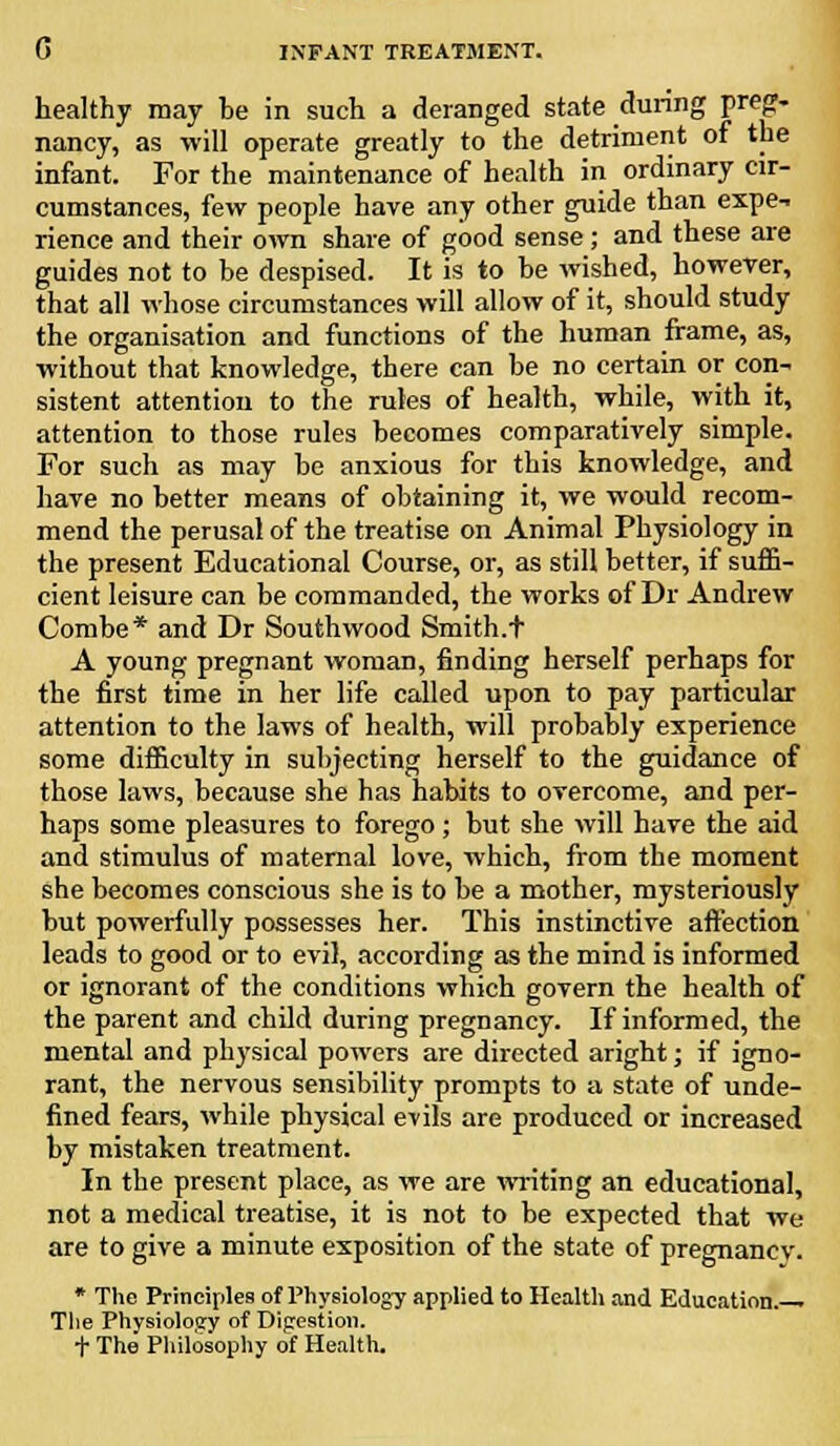 healthy may be in such a deranged state during preg- nancy, as will operate greatly to the detriment of the infant. For the maintenance of health in ordinary cir- cumstances, few people have any other guide than expe-i rience and their own share of good sense; and these are guides not to be despised. It is to be wished, however, that all whose circumstances will allow of it, should study the organisation and functions of the human frame, as, without that knowledge, there can be no certain or con- sistent attention to the rules of health, while, with it, attention to those rules becomes comparatively simple. For such as may be anxious for this knowledge, and have no better means of obtaining it, we would recom- mend the perusal of the treatise on Animal Physiology in the present Educational Course, or, as still better, if suffi- cient leisure can be commanded, the works of Dr Andrew Combe* and Dr South wood Smith.t A young pregnant woman, finding herself perhaps for the first time in her life called upon to pay particular attention to the laws of health, will probably experience some difficulty in subjecting herself to the guidance of those laws, because she has habits to overcome, and per- haps some pleasures to forego ; but she will have the aid and stimulus of maternal love, which, from the moment she becomes conscious she is to be a mother, mysteriously but powerfully possesses her. This instinctive affection leads to good or to evil, according as the mind is informed or ignorant of the conditions which govern the health of the parent and child during pregnancy. If informed, the mental and physical powers are directed aright; if igno- rant, the nervous sensibility prompts to a state of unde- fined fears, while physical evils are produced or increased by mistaken treatment. In the present place, as we are writing an educational, not a medical treatise, it is not to be expected that we are to give a minute exposition of the state of pregnancy-. * The Principles of Physiology applied to Health and Education. The Physiolosy of Digestion, t The Philosophy of Health.