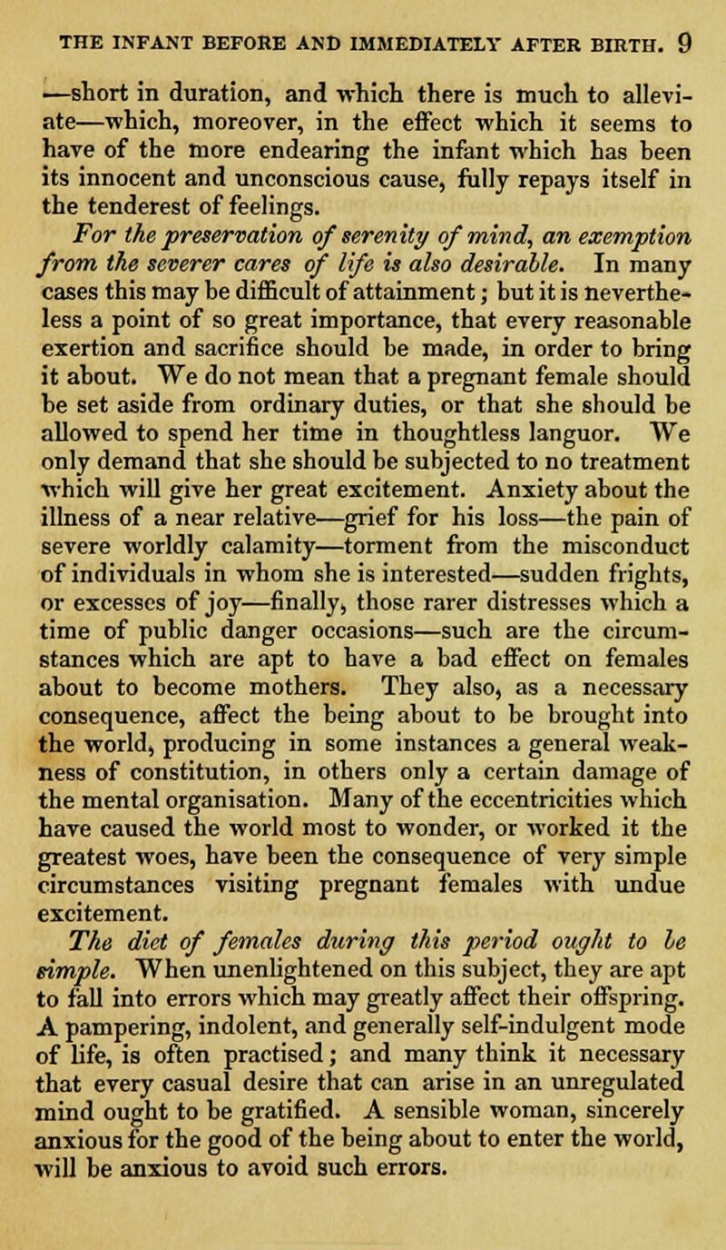 —short in duration, and which there is much to allevi- ate—which, moreover, in the effect which it seems to have of the more endearing the infant which has been its innocent and unconscious cause, fully repays itself in the tenderest of feelings. For the preservation of serenity of mind, an exemption from the severer cares of life is also desirable. In many cases this may be difficult of attainment; but it is neverthe- less a point of so great importance, that every reasonable exertion and sacrifice should be made, in order to bring it about. We do not mean that a pregnant female should be set aside from ordinary duties, or that she should be allowed to spend her time in thoughtless languor. We only demand that she should be subjected to no treatment which will give her great excitement. Anxiety about the illness of a near relative—grief for his loss—the pain of severe worldly calamity—torment from the misconduct of individuals in whom she is interested—sudden frights, or excesses of joy—finally, those rarer distresses which a time of public danger occasions—such are the circum- stances which are apt to have a bad effect on females about to become mothers. They also, as a necessary consequence, affect the being about to be brought into the world, producing in some instances a general weak- ness of constitution, in others only a certain damage of the mental organisation. Many of the eccentricities which have caused the world most to wonder, or worked it the greatest woes, have been the consequence of very simple circumstances visiting pregnant females with undue excitement. The diet of females during this period ought to le simple. When unenlightened on this subject, they are apt to fall into errors which may greatly affect their offspring. A pampering, indolent, and generally self-indulgent mode of life, is often practised; and many think it necessary that every casual desire that can arise in an unregulated mind ought to be gratified. A sensible woman, sincerely anxious for the good of the being about to enter the world, will be anxious to avoid such errors.