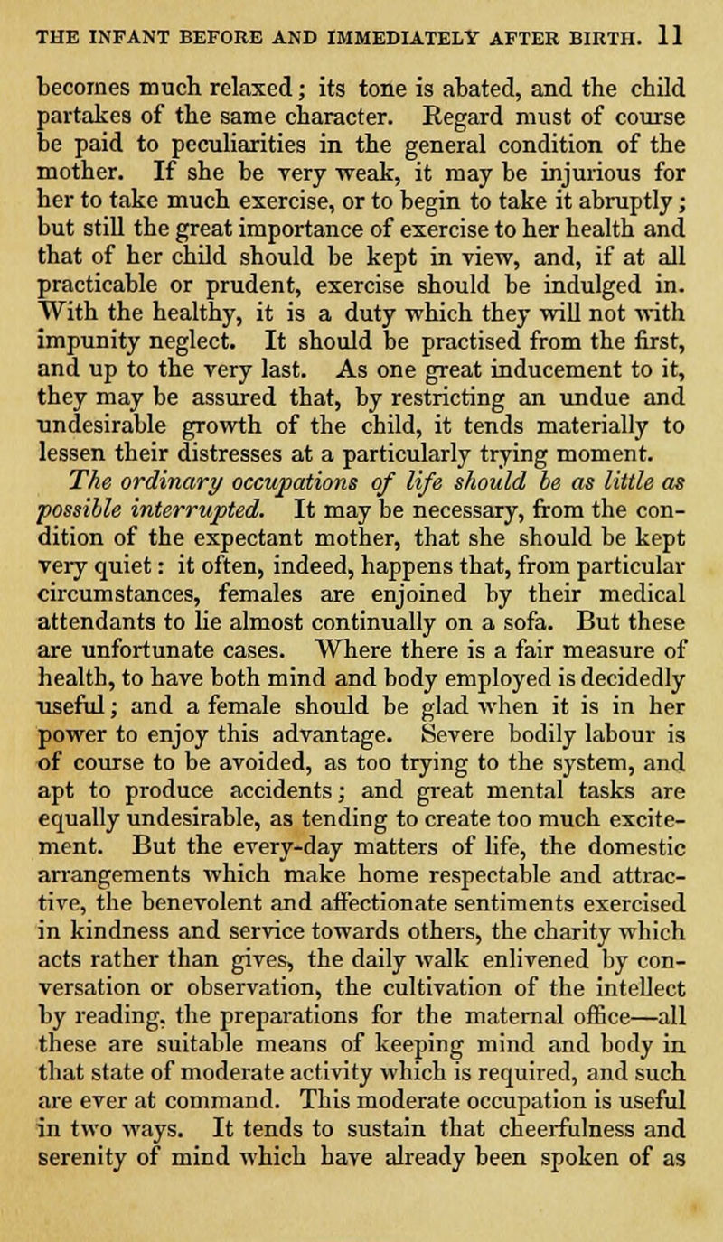 becomes much relaxed; its tone is abated, and the child partakes of the same character. Regard must of course be paid to peculiarities in the general condition of the mother. If she be very weak, it may be injurious for her to take much exercise, or to begin to take it abruptly; but still the great importance of exercise to her health and that of her child should be kept in view, and, if at all practicable or prudent, exercise should be indulged in. With the healthy, it is a duty which they will not with impunity neglect. It should be practised from the first, and up to the very last. As one great inducement to it, they may be assured that, by restricting an undue and undesirable growth of the child, it tends materially to lessen their distresses at a particularly trying moment. The ordinary occupations of life should be as little as possible interrupted. It may be necessary, from the con- dition of the expectant mother, that she should be kept very quiet: it often, indeed, happens that, from particular circumstances, females are enjoined by their medical attendants to lie almost continually on a sofa. But these are unfortunate cases. Where there is a fair measure of health, to have both mind and body employed is decidedly ■useful; and a female should be glad when it is in her power to enjoy this advantage. Severe bodily labour is of course to be avoided, as too trying to the system, and apt to produce accidents; and great mental tasks are equally undesirable, as tending to create too much excite- ment. But the every-day matters of life, the domestic arrangements which make home respectable and attrac- tive, the benevolent and affectionate sentiments exercised in kindness and service towards others, the charity which acts rather than gives, the daily walk enlivened by con- versation or observation, the cultivation of the intellect by reading, the preparations for the maternal office—all these are suitable means of keeping mind and body in that state of moderate activity which is required, and such are ever at command. This moderate occupation is useful in two ways. It tends to sustain that cheerfulness and serenity of mind which have already been spoken of as