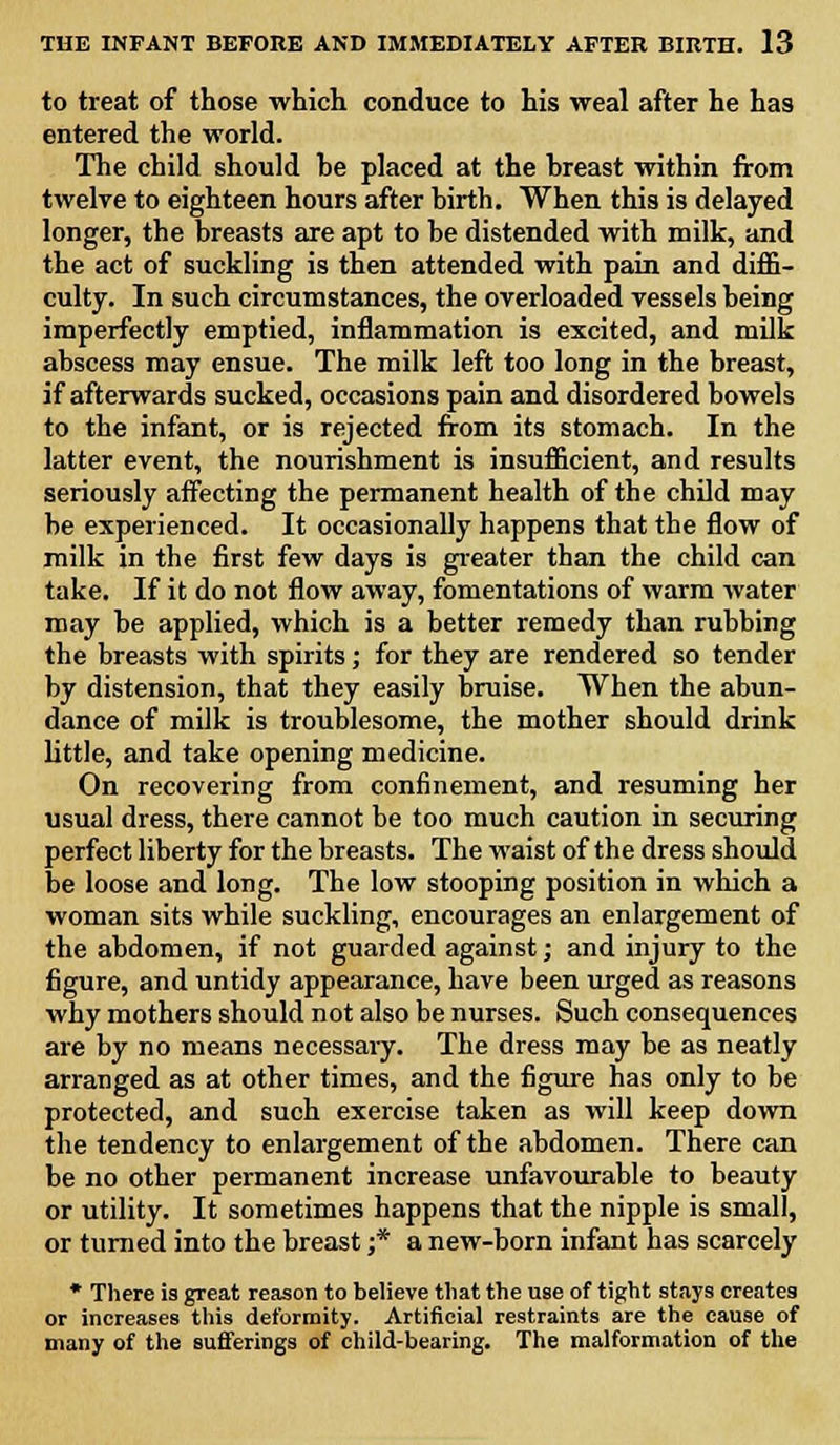 to treat of those which conduce to his weal after he has entered the world. The child should be placed at the breast within from twelve to eighteen hours after birth. When this is delayed longer, the breasts are apt to be distended with milk, and the act of suckling is then attended with pain and diffi- culty. In such circumstances, the overloaded vessels being imperfectly emptied, inflammation is excited, and milk abscess may ensue. The milk left too long in the breast, if afterwards sucked, occasions pain and disordered bowels to the infant, or is rejected from its stomach. In the latter event, the nourishment is insufficient, and results seriously affecting the permanent health of the child may be experienced. It occasionally happens that the flow of milk in the first few days is greater than the child can take. If it do not flow away, fomentations of warm water may be applied, which is a better remedy than rubbing the breasts with spirits; for they are rendered so tender by distension, that they easily bruise. When the abun- dance of milk is troublesome, the mother should drink little, and take opening medicine. On recovering from confinement, and resuming her usual dress, there cannot be too much caution in securing perfect liberty for the breasts. The waist of the dress should be loose and long. The low stooping position in which a woman sits while suckling, encourages an enlargement of the abdomen, if not guarded against; and injury to the figure, and untidy appearance, have been urged as reasons why mothers should not also be nurses. Such consequences are by no means necessary. The dress may be as neatly arranged as at other times, and the figure has only to be protected, and such exercise taken as will keep down the tendency to enlargement of the abdomen. There can be no other permanent increase unfavourable to beauty or utility. It sometimes happens that the nipple is small, or turned into the breast ;* a new-born infant has scarcely * There is great reason to believe that the use of tight stays creates or increases this deformity. Artificial restraints are the cause of many of the sufferings of child-bearing. The malformation of the