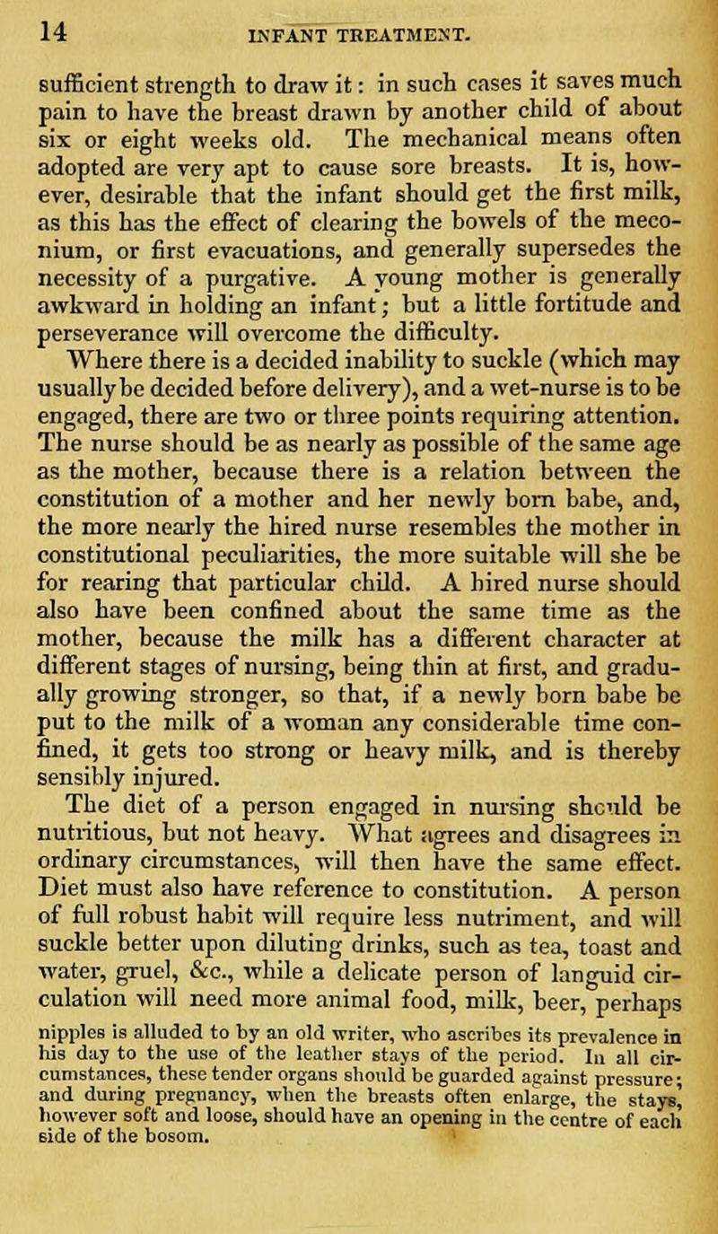 sufficient strength to draw it: in such cases it saves much pain to have the breast drawn by another child of about six or eight weeks old. The mechanical means often adopted are very apt to cause sore breasts. It is, how- ever, desirable that the infant should get the first milk, as this has the effect of clearing the bowels of the meco- nium, or first evacuations, and generally supersedes the necessity of a purgative. A young mother is generally awkward in holding an infant; but a little fortitude and perseverance will overcome the difficulty. Where there is a decided inability to suckle (which may usually be decided before delivery), and a wet-nurse is to be engaged, there are two or three points requiring attention. The nurse should be as nearly as possible of the same age as the mother, because there is a relation between the constitution of a mother and her newly born babe, and, the more nearly the hired nurse resembles the mother in constitutional peculiarities, the more suitable will she be for rearing that particular child. A hired nurse should also have been confined about the same time as the mother, because the milk has a different character at different stages of nursing, being thin at first, and gradu- ally growing stronger, so that, if a newly born babe be put to the milk of a woman any considerable time con- fined, it gets too strong or heavy milk, and is thereby sensibly injured. The diet of a person engaged in nursing should be nutritious, but not heavy. What agrees and disagrees in ordinary circumstances, will then have the same effect. Diet must also have reference to constitution. A person of full robust habit will require less nutriment, and will suckle better upon diluting drinks, such as tea, toast and water, gruel, &c., while a delicate person of languid cir- culation will need more animal food, milk, beer, perhaps nipples is alluded to by an old writer, who ascribes its prevalence in his day to the use of the leather stays of the period. In all cir- cumstances, these tender organs should be guarded against pressure; and during pregnancy, when the breasts often enlarge, the stays) however soft and loose, should have an opening in the centre of each side of the bosom.