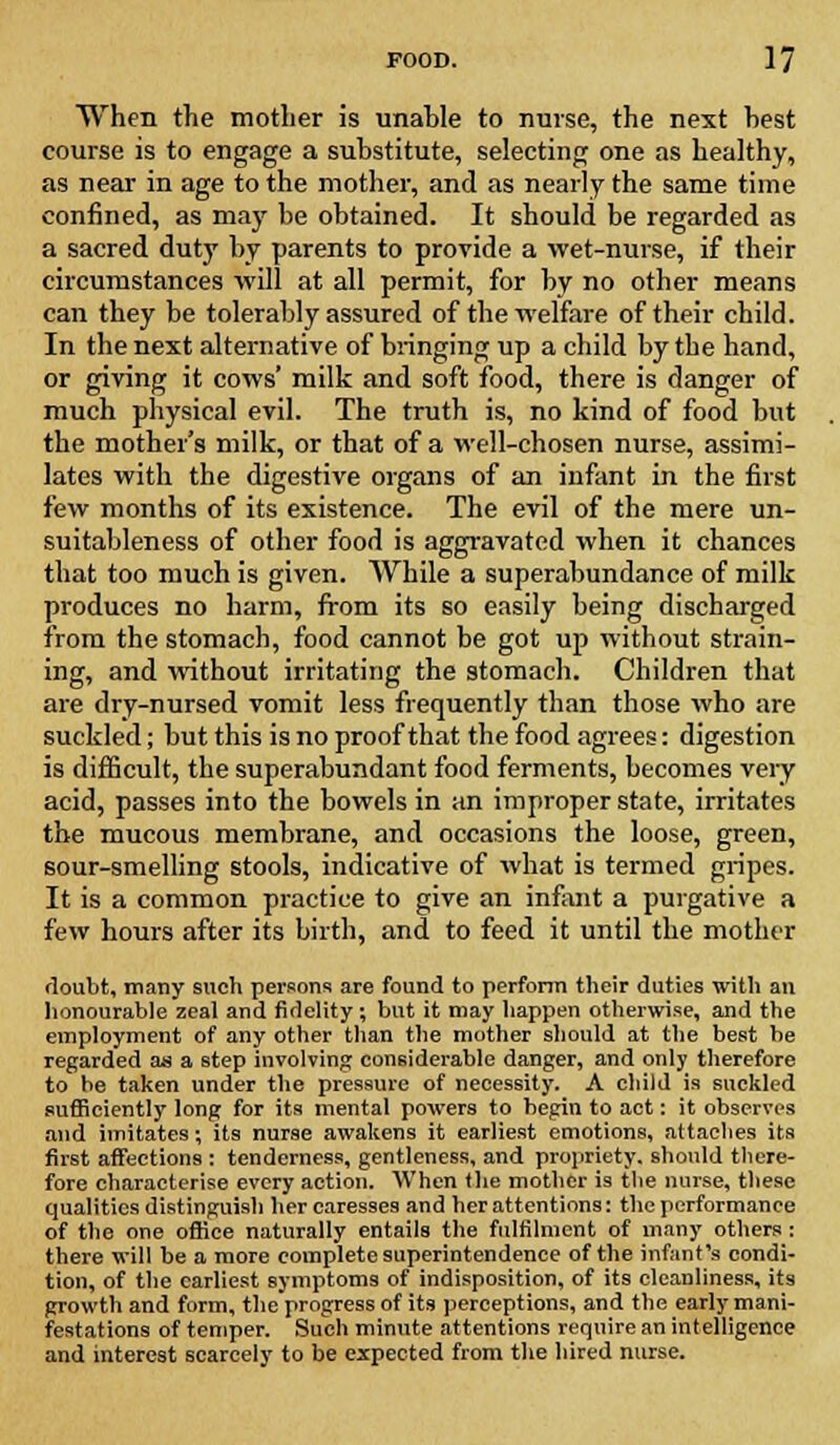 When the mother is unable to nurse, the next best course is to engage a substitute, selecting one as healthy, as near in age to the mother, and as nearly the same time confined, as may be obtained. It should be regarded as a sacred duty by parents to provide a wet-nurse, if their circumstances will at all permit, for by no other means can they be tolerably assured of the welfare of their child. In the next alternative of bringing up a child by the hand, or giving it cows' milk and soft food, there is danger of much physical evil. The truth is, no kind of food but the mother's milk, or that of a well-chosen nurse, assimi- lates with the digestive organs of an infant in the first few months of its existence. The evil of the mere un- suitableness of other food is aggravated when it chances that too much is given. While a superabundance of milk produces no harm, from its so easily being discharged from the stomach, food cannot be got up without strain- ing, and without irritating the stomach. Children that are dry-nursed vomit less frequently than those who are suckled; but this is no proof that the food agrees: digestion is difficult, the superabundant food ferments, becomes very acid, passes into the bowels in an improper state, irritates the mucous membrane, and occasions the loose, green, sour-smelling stools, indicative of what is termed gripes. It is a common practice to give an infant a purgative a few hours after its birth, and to feed it until the mother doubt, many such persons are found to perforin their duties with an honourable zeal and fidelity; but it may happen otherwise, and the employment of any other than the mother should at the best be regarded as a step involving considerable danger, and only therefore to be taken under the pressure of necessity. A child is suckled sufficiently long for its mental powers to begin to act: it observes and imitates; its nurse awakens it earliest emotions, attaches its first affections : tenderness, gentleness, and propriety, should there- fore characterise every action. When the mother is the nurse, these qualities distinguish her caresses and her attentions: the performance of the one office naturally entails the fulfilment of many others : there will be a more complete superintendence of the infant's condi- tion, of the earliest symptoms of indisposition, of its cleanliness, its growth and form, the progress of its perceptions, and the early mani- festations of temper. Such minute attentions require an intelligence and interest scarcely to be expected from the hired nurse.