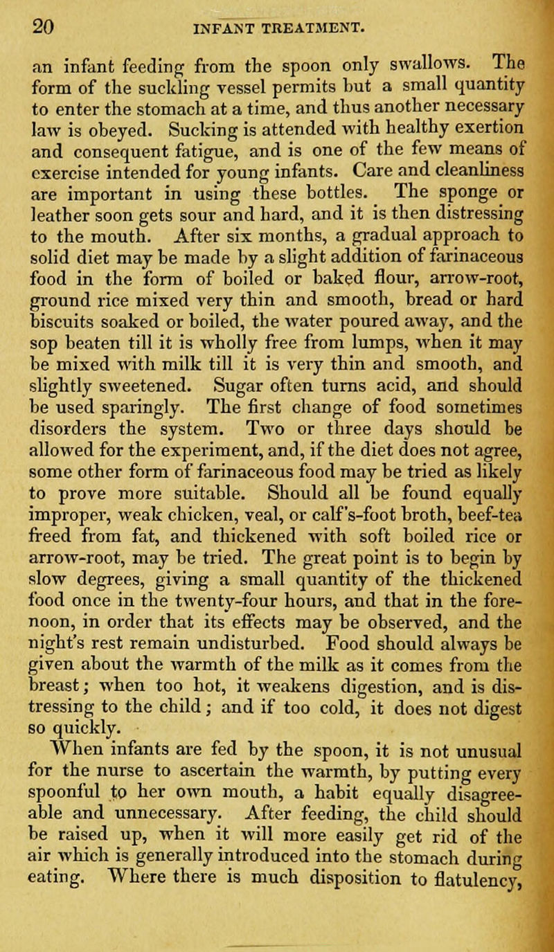 an infant feeding from the spoon only swallows. The form of the suckling vessel permits hut a small quantity to enter the stomach at a time, and thus another necessary law is oheyed. Sucking is attended with healthy exertion and consequent fatigue, and is one of the few means of exercise intended for young infants. Care and cleanliness are important in using these bottles. The sponge or leather soon gets sour and hard, and it is then distressing to the mouth. After six months, a gradual approach to solid diet may be made by a slight addition of farinaceous food in the form of boiled or baked flour, arrow-root, ground rice mixed very thin and smooth, bread or hard biscuits soaked or boiled, the water poured away, and the sop beaten till it is wholly free from lumps, when it may be mixed with milk till it is very thin and smooth, and slightly sweetened. Sugar often turns acid, and should be used sparingly. The first change of food sometimes disorders the system. Two or three days should be allowed for the experiment, and, if the diet does not agree, some other form of farinaceous food may be tried as likely to prove more suitable. Should all be found equally improper, weak chicken, veal, or calf 's-foot broth, beef-tea freed from fat, and thickened with soft boiled rice or arrow-root, may be tried. The great point is to begin by slow degrees, giving a small quantity of the thickened food once in the twenty-four hours, and that in the fore- noon, in order that its effects may be observed, and the night's rest remain undisturbed. Food should always be given about the warmth of the milk as it comes from the breast; when too hot, it weakens digestion, and is dis- tressing to the child; and if too cold, it does not digest so quickly. When infants are fed by the spoon, it is not unusual for the nurse to ascertain the warmth, by putting every spoonful to her own mouth, a habit equally disagree- able and unnecessary. After feeding, the child should be raised up, when it will more easily get rid of the air which is generally introduced into the stomach during eating. Where there is much disposition to flatulency,