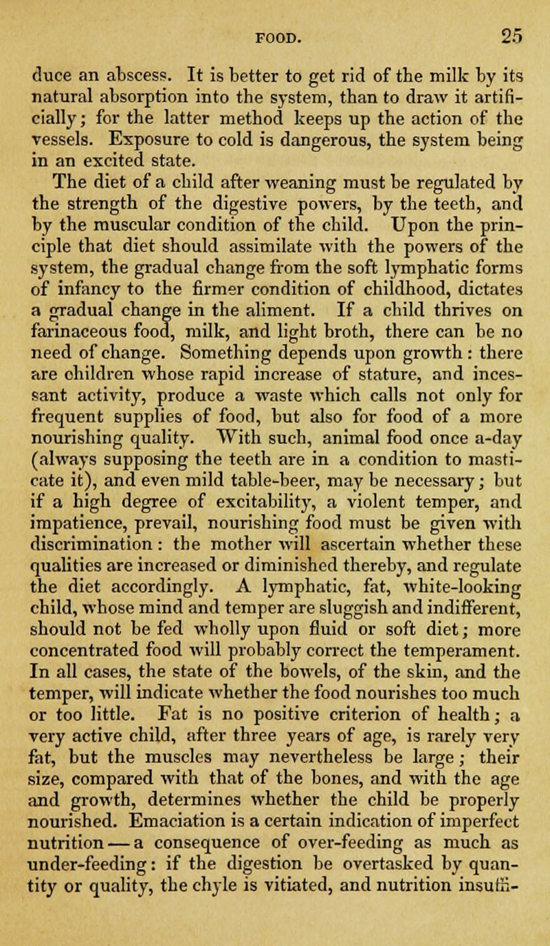 duce an abscess. It is better to get rid of the milk by its natural absorption into the system, than to draw it artifi- cially ; for the latter method keeps up the action of the vessels. Exposure to cold is dangerous, the system being in an excited state. The diet of a child after weaning must be regulated by the strength of the digestive powers, by the teeth, and by the muscular condition of the child. Upon the prin- ciple that diet should assimilate with the powers of the system, the gradual change from the soft lymphatic forms of infancy to the firmer condition of childhood, dictates a gradual change in the aliment. If a child thrives on farinaceous food, milk, and light broth, there can be no need of change. Something depends upon growth : there are children whose rapid increase of stature, and inces- sant activity, produce a waste which calls not only for frequent supplies of food, but also for food of a more nourishing quality. With such, animal food once a-day (always supposing the teeth are in a condition to masti- cate it), and even mild table-beer, may be necessary; but if a high degree of excitability, a violent temper, and impatience, prevail, nourishing food must be given with discrimination : the mother will ascertain whether these qualities are increased or diminished thereby, and regulate the diet accordingly. A lymphatic, fat, white-looking child, whose mind and temper are sluggish and indifferent, should not be fed wholly upon fluid or soft diet; more concentrated food will probably correct the temperament. In all cases, the state of the bowels, of the skin, and the temper, will indicate whether the food nourishes too much or too little. Fat is no positive criterion of health; a very active child, after three years of age, is rarely very fat, but the muscles may nevertheless be large; their size, compared with that of the bones, and with the age and growth, determines whether the child be properly nourished. Emaciation is a certain indication of imperfect nutrition — a consequence of over-feeding as much as under-feeding: if the digestion be overtasked by quan- tity or quality, the chyle is vitiated, and nutrition insuE-