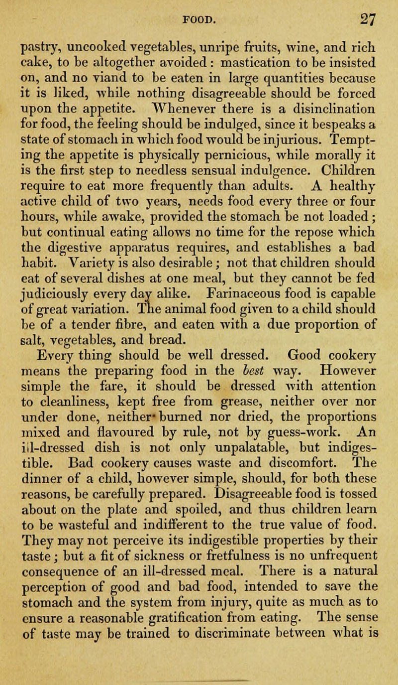 pastry, uncooked vegetables, unripe fruits, wine, and rich cake, to be altogether avoided: mastication to be insisted on, and no viand to be eaten in large quantities because it is liked, while nothing disagreeable should be forced upon the appetite. Whenever there is a disinclination for food, the feeling should be indulged, since it bespeaks a state of stomach in which food would be injurious. Tempt- ing the appetite is physically pernicious, while morally it is the first step to needless sensual indulgence. Children require to eat more frequently than adults. A healthy active child of two years, needs food every three or four hours, while awake, provided the stomach be not loaded; but continual eating allows no time for the repose which the digestive apparatus requires, and establishes a bad habit. Variety is also desirable; not that children should eat of several dishes at one meal, but they cannot be fed judiciously every day alike. Farinaceous food is capable of great variation. The animal food given to a child should be of a tender fibre, and eaten with a due proportion of salt, vegetables, and bread. Every thing should be well dressed. Good cookery means the preparing food in the beat way. However simple the fare, it should be dressed with attention to cleanliness, kept free from grease, neither over nor under done, neither* burned nor dried, the proportions mixed and flavoured by rule, not by guess-work. An iil-dressed dish is not only unpalatable, but indiges- tible. Bad cookery causes waste and discomfort. The dinner of a child, however simple, should, for both these reasons, be carefully prepared. Disagreeable food is tossed about on the plate and spoiled, and thus children learn to be wasteful and indifferent to the true value of food. They may not perceive its indigestible properties by their taste; but a fit of sickness or fretfulness is no unfrequent consequence of an ill-dressed meal. There is a natural perception of good and bad food, intended to save the stomach and the system from injury, quite as much as to ensure a reasonable gratification from eating. The sense of taste may be trained to discriminate between what is