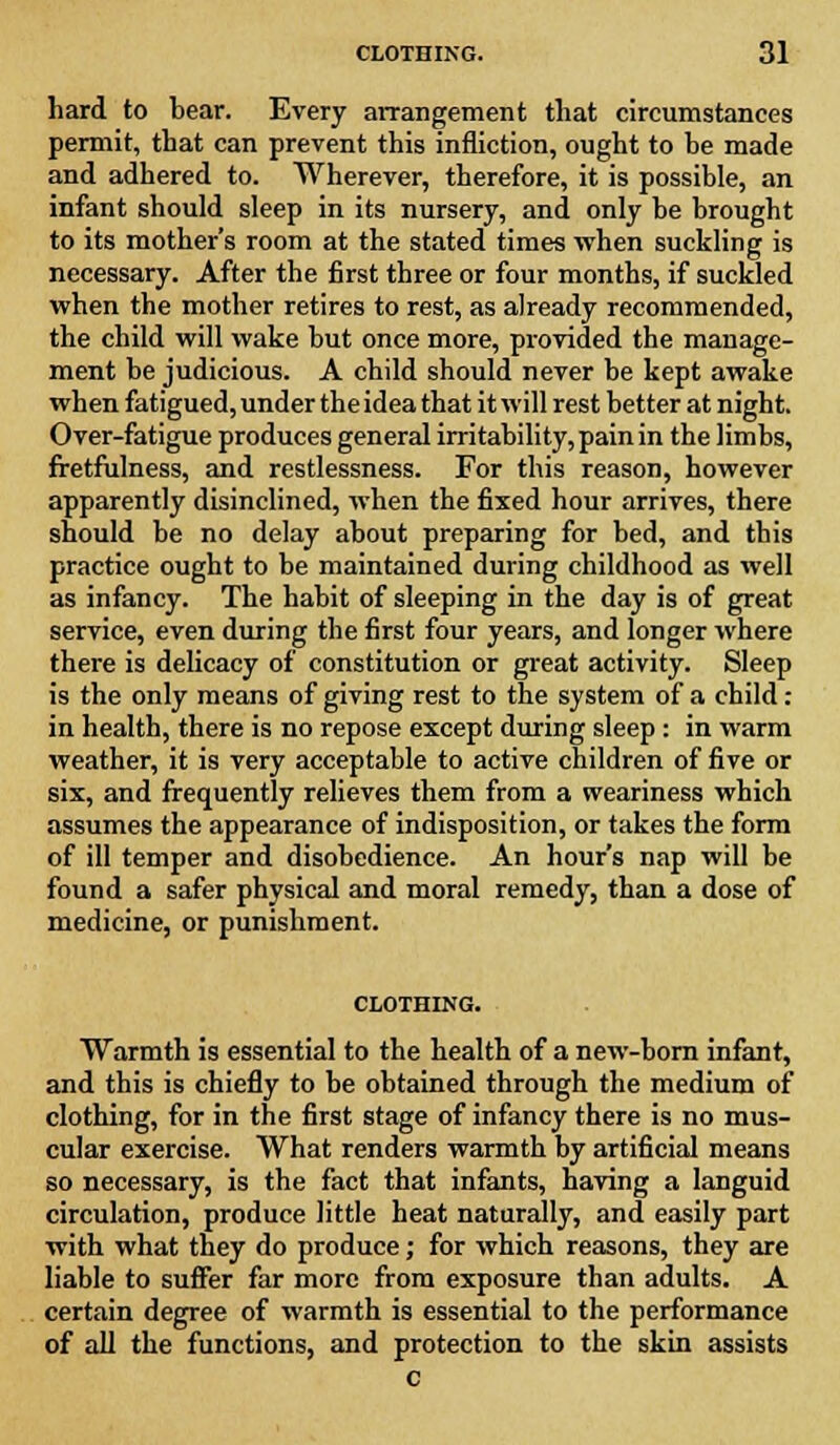 hard to bear. Every arrangement that circumstances permit, that can prevent this infliction, ought to be made and adhered to. Wherever, therefore, it is possible, an infant should sleep in its nursery, and only be brought to its mother's room at the stated times when suckling is necessary. After the first three or four months, if suckled when the mother retires to rest, as already recommended, the child will wake but once more, provided the manage- ment be judicious. A child should never be kept awake when fatigued, under the idea that it will rest better at night. Over-fatigue produces general irritability, pain in the limbs, fretfulness, and restlessness. For this reason, however apparently disinclined, when the fixed hour arrives, there should be no delay about preparing for bed, and this practice ought to be maintained during childhood as well as infancy. The habit of sleeping in the day is of great service, even during the first four years, and longer where there is delicacy of constitution or great activity. Sleep is the only means of giving rest to the system of a child: in health, there is no repose except during sleep : in warm weather, it is very acceptable to active children of five or six, and frequently relieves them from a weariness which assumes the appearance of indisposition, or takes the form of ill temper and disobedience. An hour's nap will be found a safer physical and moral remedy, than a dose of medicine, or punishment. CLOTHING. Warmth is essential to the health of a new-born infant, and this is chiefly to be obtained through the medium of clothing, for in the first stage of infancy there is no mus- cular exercise. What renders warmth by artificial means so necessary, is the fact that infants, having a languid circulation, produce little heat naturally, and easily part with what they do produce; for which reasons, they are liable to suffer far more from exposure than adults. A certain degree of warmth is essential to the performance of all the functions, and protection to the skin assists c