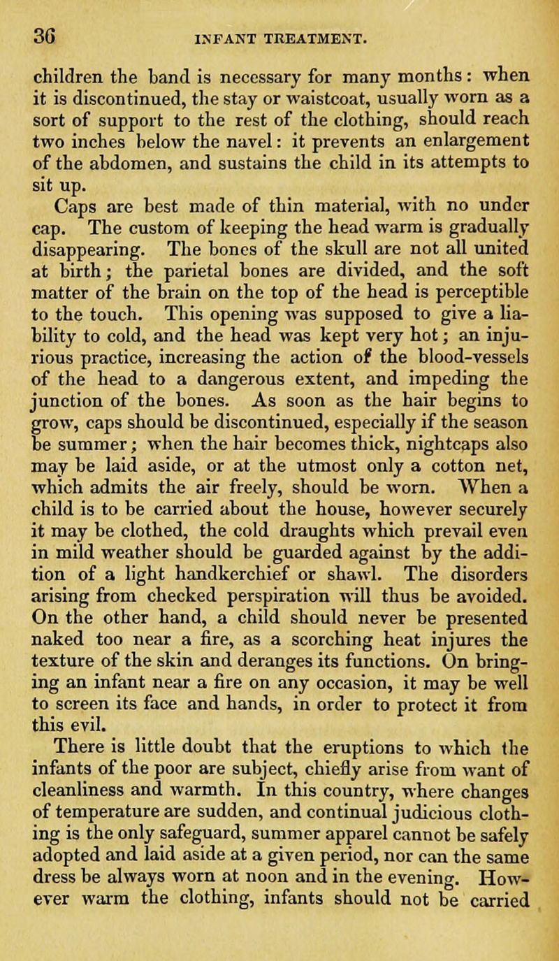 children the band is necessary for many months: when it is discontinued, the stay or waistcoat, usually worn as a sort of support to the rest of the clothing, should reach two inches below the navel: it prevents an enlargement of the abdomen, and sustains the child in its attempts to sit up. Caps are best made of thin material, with no under cap. The custom of keeping the head warm is gradually disappearing. The bones of the skull are not all united at birth; the parietal bones are divided, and the soft matter of the brain on the top of the head is perceptible to the touch. This opening was supposed to give a lia- bility to cold, and the head was kept very hot; an inju- rious practice, increasing the action of the blood-vessels of the head to a dangerous extent, and impeding the junction of the bones. As soon as the hair begins to grow, caps should be discontinued, especially if the season be summer; when the hair becomes thick, nightcaps also may be laid aside, or at the utmost only a cotton net, which admits the air freely, should be worn. When a child is to be carried about the house, however securely it may be clothed, the cold draughts which prevail even in mild weather should be guarded against by the addi- tion of a light handkerchief or shawl. The disorders arising from checked perspiration will thus be avoided. On the other hand, a child should never be presented naked too near a fire, as a scorching heat injures the texture of the skin and deranges its functions. On bring- ing an infant near a fire on any occasion, it may be well to screen its face and hands, in order to protect it from this evil. There is little doubt that the eruptions to which the infants of the poor are subject, chiefly arise from want of cleanliness and warmth. In this country, where changes of temperature are sudden, and continual judicious cloth- ing is the only safeguard, summer apparel cannot be safely adopted and laid aside at a given period, nor can the same dress be always worn at noon and in the evening. How- ever warm the clothing, infants should not be carried