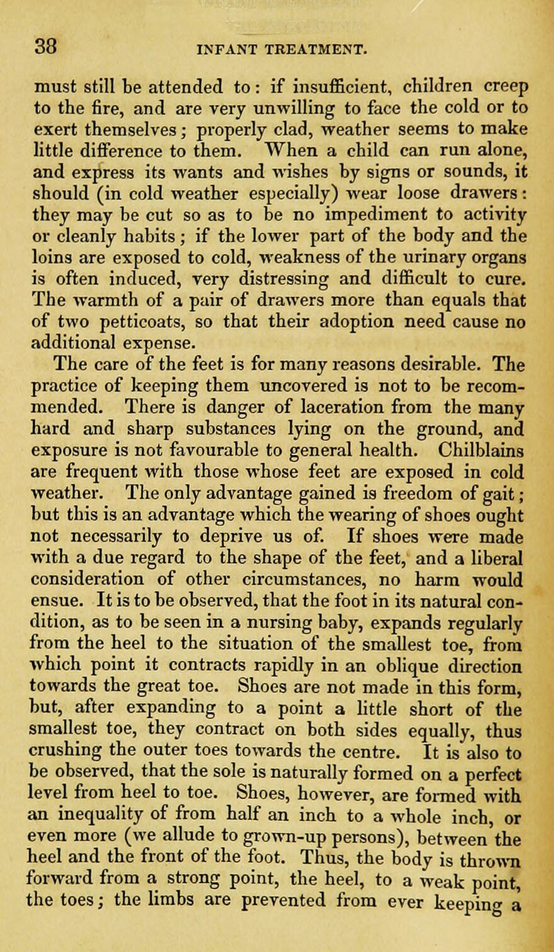 must still be attended to: if insufficient, children creep to the fire, and are very unwilling to face the cold or to exert themselves; properly clad, weather seems to make little difference to them. When a child can run alone, and express its wants and wishes by signs or sounds, it should (in cold weather especially) wear loose drawers: they may be cut so as to be no impediment to activity or cleanly habits; if the lower part of the body and the loins are exposed to cold, weakness of the urinary organs is often induced, very distressing and difficult to cure. The warmth of a pair of drawers more than equals that of two petticoats, so that their adoption need cause no additional expense. The care of the feet is for many reasons desirable. The practice of keeping them uncovered is not to be recom- mended. There is danger of laceration from the many hard and sharp substances lying on the ground, and exposure is not favourable to general health. Chilblains are frequent with those whose feet are exposed in cold weather. The only advantage gained is freedom of gait; but this is an advantage which the wearing of shoes ought not necessarily to deprive us of. If shoes were made with a due regard to the shape of the feet, and a liberal consideration of other circumstances, no harm would ensue. It is to be observed, that the foot in its natural con- dition, as to be seen in a nursing baby, expands regularly from the heel to the situation of the smallest toe, from which point it contracts rapidly in an oblique direction towards the great toe. Shoes are not made in this form, but, after expanding to a point a little short of the smallest toe, they contract on both sides equally, thus crushing the outer toes towards the centre. It is also to be observed, that the sole is naturally formed on a perfect level from heel to toe. Shoes, however, are formed with an inequality of from half an inch to a whole inch, or even more (we allude to grown-up persons), between the heel and the front of the foot. Thus, the body is thrown forward from a strong point, the heel, to a weak point, the toes; the limbs are prevented from ever keeping a