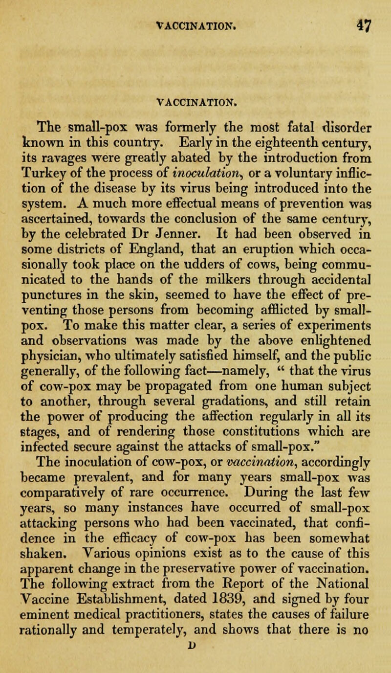 VACCINATION. The small-pox was formerly the most fatal disorder known in this country. Early in the eighteenth century, its ravages were greatly abated by the introduction from Turkey of the process of inoculation, or a voluntary inflic- tion of the disease by its virus being introduced into the system. A much more effectual means of prevention was ascertained, towards the conclusion of the same century, by the celebrated Dr Jenner. It had been observed in some districts of England, that an eruption which occa- sionally took place on the udders of cows, being commu- nicated to the hands of the milkers through accidental punctures in the skin, seemed to have the effect of pre- venting those persons from becoming afflicted by small- pox. To make this matter clear, a series of experiments and observations was made by the above enlightened physician, who ultimately satisfied himself, and the public generally, of the following fact—namely,  that the virus of cow-pox may be propagated from one human subject to another, through several gradations, and still retain the power of producing the affection regularly in all its Btages, and of rendering those constitutions which are infected secure against the attacks of small-pox. The inoculation of cow-pox, or vaccination, accordingly became prevalent, and for many years small-pox was comparatively of rare occurrence. During the last few years, so many instances have occurred of small-pox attacking persons who had been vaccinated, that confi- dence in the efficacy of cow-pox has been somewhat shaken. Various opinions exist as to the cause of this apparent change in the preservative power of vaccination. The following extract from the Report of the National Vaccine Establishment, dated 1839, and signed by four eminent medical practitioners, states the causes of failure rationally and temperately, and shows that there is no