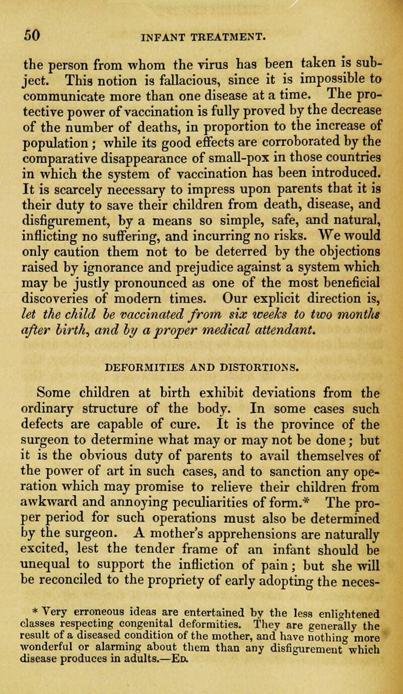 the person from whom the virus has heen taken is sub- ject. This notion is fallacious, since it is impossible to communicate more than one disease at a time. The pro- tective power of vaccination is fully proved by the decrease of the number of deaths, in proportion to the increase of population; while its good effects are corroborated by the comparative disappearance of small-pox in those countries in which the system of vaccination has been introduced. It is scarcely necessary to impress upon parents that it is their duty to save their children from death, disease, and disfigurement, by a means so simple, safe, and natural, inflicting no suffering, and incurring no risks. We would only caution them not to be deterred by the objections raised by ignorance and prejudice against a system which may be justly pronounced as one of the most beneficial discoveries of modern times. Our explicit direction is, let the child be vaccinated from six weeks to two months after birth, and by a proper medical attendant. DEFORMITIES AND DISTORTIONS. Some children at birth exhibit deviations from the ordinary structure of the body. In some cases such defects are capable of cure. It is the province of the surgeon to determine what may or may not be done; but it is the obvious duty of parents to avail themselves of the power of art in such cases, and to sanction any ope- ration which may promise to relieve their children from awkward and annoying peculiarities of form.* The pro- per period for such operations must also be determined by the surgeon. A mother's apprehensions are naturally excited, lest the tender frame of an infant should be unequal to support the infliction of pain; but she will be reconciled to the propriety of early adopting the neces- * Very erroneous ideas are entertained by the less enlightened classes respecting congenital deformities. They are generally the result of a diseased condition of the mother, and have nothing more wonderful or alarming about them than any disfigurement which disease produces in adults.—Ed.