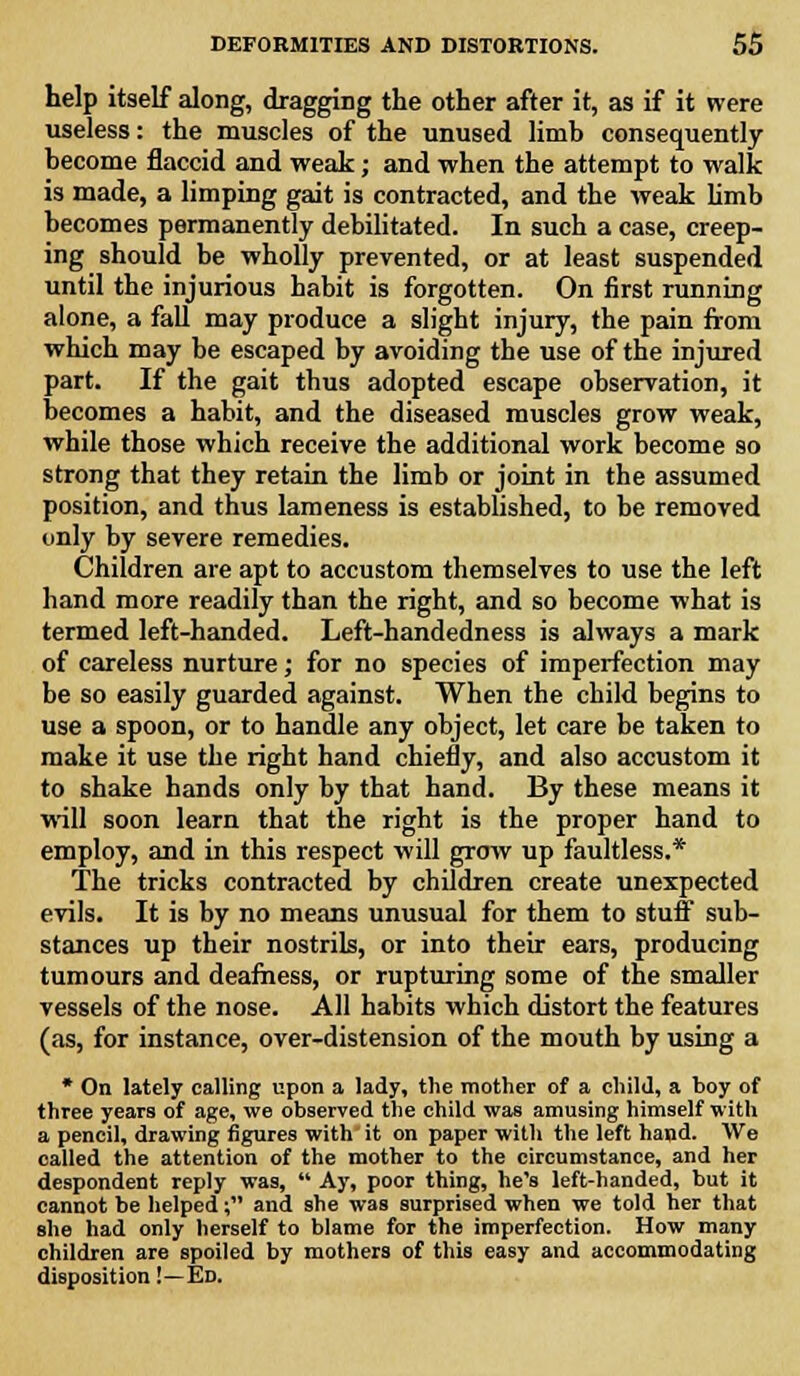 help itself along, dragging the other after it, as if it were useless: the muscles of the unused limh consequently hecome flaccid and weak; and when the attempt to walk is made, a limping gait is contracted, and the weak limb becomes permanently debilitated. In such a case, creep- ing should be wholly prevented, or at least suspended until the injurious habit is forgotten. On first running alone, a fall may produce a slight injury, the pain from which may be escaped by avoiding the use of the injured part. If the gait thus adopted escape observation, it becomes a habit, and the diseased muscles grow weak, while those which receive the additional work become so strong that they retain the limb or joint in the assumed position, and thus lameness is established, to be removed only by severe remedies. Children are apt to accustom themselves to use the left hand more readily than the right, and so become what is termed left-handed. Left-handedness is always a mark of careless nurture; for no species of imperfection may be so easily guarded against. When the child begins to use a spoon, or to handle any object, let care be taken to make it use the right hand chiefly, and also accustom it to shake hands only by that hand. By these means it will soon learn that the right is the proper hand to employ, and in this respect will grow up faultless.* The tricks contracted by children create unexpected evils. It is by no means unusual for them to stuff sub- stances up their nostrils, or into their ears, producing tumours and deafness, or rupturing some of the smaller vessels of the nose. All habits which distort the features (as, for instance, over-distension of the mouth by using a * On lately calling upon a lady, the mother of a child, a boy of three years of age, we observed the child was amusing himself with a pencil, drawing figures with it on paper with the left hand. We called the attention of the mother to the circumstance, and her despondent reply was, Ay, poor thing, he's left-handed, but it cannot be helped; and she was surprised when we told her that she had only herself to blame for the imperfection. How many children are spoiled by mothers of this easy and accommodating disposition!—Ed.