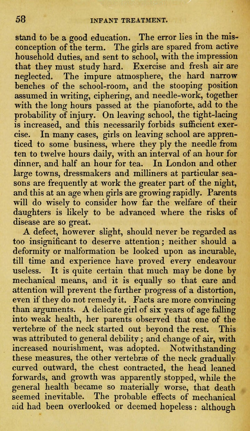 stand to be a good education. The error lies in the mis- conception of the term. The girls are spared from active household duties, and sent to school, with the impression that they must study hard. Exercise and fresh air are neglected. The impure atmosphere, the hard narrow- benches of the school-room, and the stooping position assumed in writing, ciphering, and needle-work, together with the long hours passed at the pianoforte, add to the probability of injury. On leaving school, the tight-lacing is increased, and this necessarily forbids sufficient exer- cise. In many cases, girls on leaving school are appren- ticed to some business, where they ply the needle from ten to twelve hours daily, with an interval of an hour for dinner, and half an hour for tea. In London and other large towns, dressmakers and milliners at particular sea- sons are frequently at work the greater part of the night, and this at an age when girls are growing rapidly. Parents will do wisely to consider how far the welfare of their daughters is likely to be advanced where the risks of disease are so great. A defect, however slight, should never be regarded as too insignificant to deserve attention; neither should a deformity or malformation be looked upon as incurable, till time and experience have proved every endeavour useless. It is quite certain that much may be done by mechanical means, and it is equally so that care and attention will prevent the further progress of a distortion, even if they do not remedy it. Facts are more convincing than arguments. A delicate girl of six years of age falling into weak health, her parents observed that one of the vertebrae of the neck started out beyond the rest. This was attributed to general debility; and change of air, with increased nourishment, was adopted. Notwithstanding these measures, the other vertebras of the neck gradually curved outward, the chest contracted, the head leaned forwards, and growth was apparently stopped, while the general health became so materially worse, that death seemed inevitable. The probable effects of mechanical aid had been overlooked or deemed hopeless: although