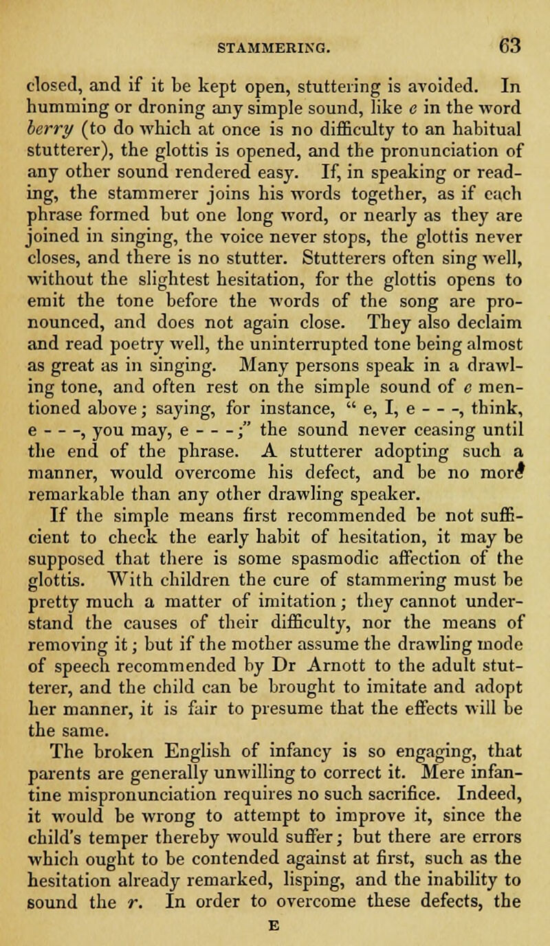 closed, and if it be kept open, stuttering is avoided. In humming or droning any simple sound, like e in the word berry (to do which at once is no difficulty to an habitual stutterer), the glottis is opened, and the pronunciation of any other sound rendered easy. If, in speaking or read- ing, the stammerer joins his words together, as if each phrase formed but one long word, or nearly as they are joined in singing, the voice never stops, the glottis never closes, and there is no stutter. Stutterers often sing well, without the slightest hesitation, for the glottis opens to emit the tone before the words of the song are pro- nounced, and does not again close. They also declaim and read poetry well, the uninterrupted tone being almost as great as in singing. Many persons speak in a drawl- ing tone, and often rest on the simple sound of c men- tioned above; saying, for instance, e, I, e , think, e , you may, e ; the sound never ceasing until the end of the phrase. A stutterer adopting such a manner, would overcome his defect, and be no more* remarkable than any other drawling speaker. If the simple means first recommended be not suffi- cient to check the early habit of hesitation, it may he supposed that there is some spasmodic affection of the glottis. With children the cure of stammering must be pretty much a matter of imitation; they cannot under- stand the causes of their difficulty, nor the means of removing it; but if the mother assume the drawling mode of speech recommended by Dr Arnott to the adult stut- terer, and the child can be brought to imitate and adopt her manner, it is fair to presume that the effects will be the same. The broken English of infancy is so engaging, that parents are generally unwilling to correct it. Mere infan- tine mispronunciation requires no such sacrifice. Indeed, it would be wrong to attempt to improve it, since the child's temper thereby would suffer; but there are errors which ought to be contended against at first, such as the hesitation already remarked, lisping, and the inability to sound the r. In order to overcome these defects, the