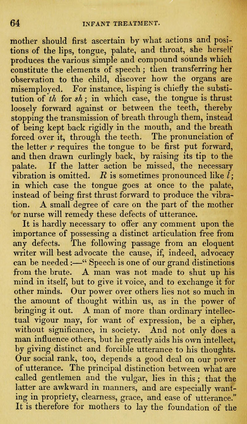 mother should first ascertain by what actions and posi- tions of the lips, tongue, palate, and throat, she herself produces the various simple and compound sounds which constitute the elements of speech ; then transferring her observation to the child, discover how the organs are misemployed. For instance, lisping is chiefly the substi- tution of th for sh; in which case, the tongue is thrust loosely forward against or between the teeth, thereby stopping the transmission of breath through them, instead of being kept back rigidly in the mouth, and the breath forced over it, through the teeth. The pronunciation of the letter r requires the tongue to be first put forward, and then drawn curlingly back, by raising its tip to the palate. If the latter action be missed, the necessary vibration is omitted. R is sometimes pronounced like I; in which case the tongue goes at once to the palate, instead of being first thrust forward to produce the vibra- tion. A small degree of care on the part of the mother 'or nurse will remedy these defects of utterance. It is hardly necessary to offer any comment upon the importance of possessing a distinct articulation free from any defects. The following passage from an eloquent writer will best advocate the cause, if, indeed, advocacy can be needed:— Speech is one of our grand distinctions from the brute. A man was not made to shut up his mind in itself, but to give it voice, and to exchange it for other minds. Our power over others lies not so much in the amount of thought within us, as in the power of bringing it out. A man of more than ordinary intellec- tual vigour may, for want of expression, be a cipher, without significance, in society. And not only does a man influence others, but he greatly aids his own intellect, by giving distinct and forcible utterance to his thoughts. Our social rank, too, depends a good deal on our power of utterance. The principal distinction between what are called gentlemen and the vulgar, lies in this; that the latter are awkward in manners, and are especially want- ing in propriety, clearness, grace, and ease of utterance. It is therefore for mothers to lay the foundation of the