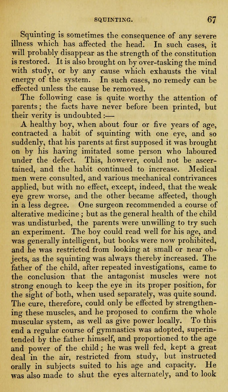 Squinting is sometimes the consequence of any severe illness which has affected the head. In such cases, it will probably disappear as the strength of the constitution is restored. It is also brought on by over-tasking the mind with study, or by any cause which exhausts the vital energy of the system. In such cases, no remedy can be effected unless the cause be removed. The following case is quite worthy the attention of parents; the facts have never before been printed, but their verity is undoubted:— A healthy boy, when about four or five years of age, contracted a habit of squinting with one eye, and so suddenly, that his parents at first supposed it was brought on by his having imitated some person who laboured under the defect. This, however, could not be ascer- tained, and the habit continued to increase. Medical men were consulted, and various mechanical contrivances applied, but with no effect, except, indeed, that the weak eye grew worse, and the other became affected, though in a less degree. One surgeon recommended a course of alterative medicine; but as the general health of the child was undisturbed, the parents were unwilling to try such an experiment. The boy could read well for his age, and was generally intelligent, but books were now prohibited, and he was restricted from looking at small or near ob- jects, as the squinting was always thereby increased. The father of the child, after repeated investigations, came to the conclusion that the antagonist muscles were not strong enough to keep the eye in its proper position, for the sight of both, when used separately, was quite sound. The cure, therefore, could only be effected by strengthen- ing these muscles, and he proposed to confirm the whole muscular system, as well as give power locally. To this end a regular course of gymnastics was adopted, superin- tended by the father himself, and proportioned to the age and power of the child; he was well fed, kept a great deal in the air, restricted from study, but instructed orally in subjects suited to his age and capacity. He was also made to shut the eyes alternately, and to look