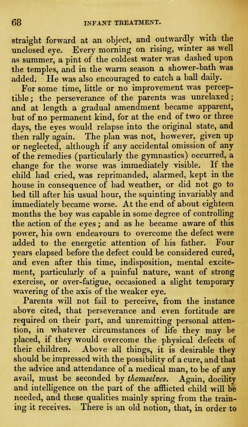 straight forward at an object, and outwardly with the unclosed eye. Every morning on rising, winter as well as summer, a pint of the coldest water was dashed upon the temples, and in the warm season a shower-bath was added. He was also encouraged to catch a ball daily. For some time, little or no improvement was percep- tible ; the perseverance of the parents was unrelaxed; and at length a gradual amendment became apparent, but of no permanent kind, for at the end of two or three days, the eyes would relapse into the original state, and then rally again. The plan was not, however, given up or neglected, although if any accidental omission of any of the remedies (particularly the gymnastics) occurred, a change for the worse was immediately visible. If the child had cried, was reprimanded, alarmed, kept in the house in consequence of bad weather, or did not go to bed till after his usual hour, the squinting invariably and immediately became worse. At the end of about eighteen months the boy was capable in some degree of controlling the action of the eyes; and as he became aware of this power, his own endeavours to overcome the defect were added to the energetic attention of his father. Four years elapsed before the defect could be considered cured, and even after this time, indisposition, mental excite- ment, particularly of a painful nature, want of strong exercise, or over-fatigue, occasioned a slight temporary wavering of the axis of the weaker eye. Parents will not fail to perceive, from the instance above cited, that perseverance and even fortitude are required on their part, and unremitting personal atten- tion, in whatever circumstances of life they may be placed, if they would overcome the physical defects of their children. Above all things, it is desirable they should be impressed with the possibility of a cure, and that the advice and attendance of a medical man, to be of any avail, must be seconded by themselves. Again, docility and intelligence on the part of the afflicted child will be needed, and these qualities mainly spring from the train- ing it receives. There is an old notion, that, in order to