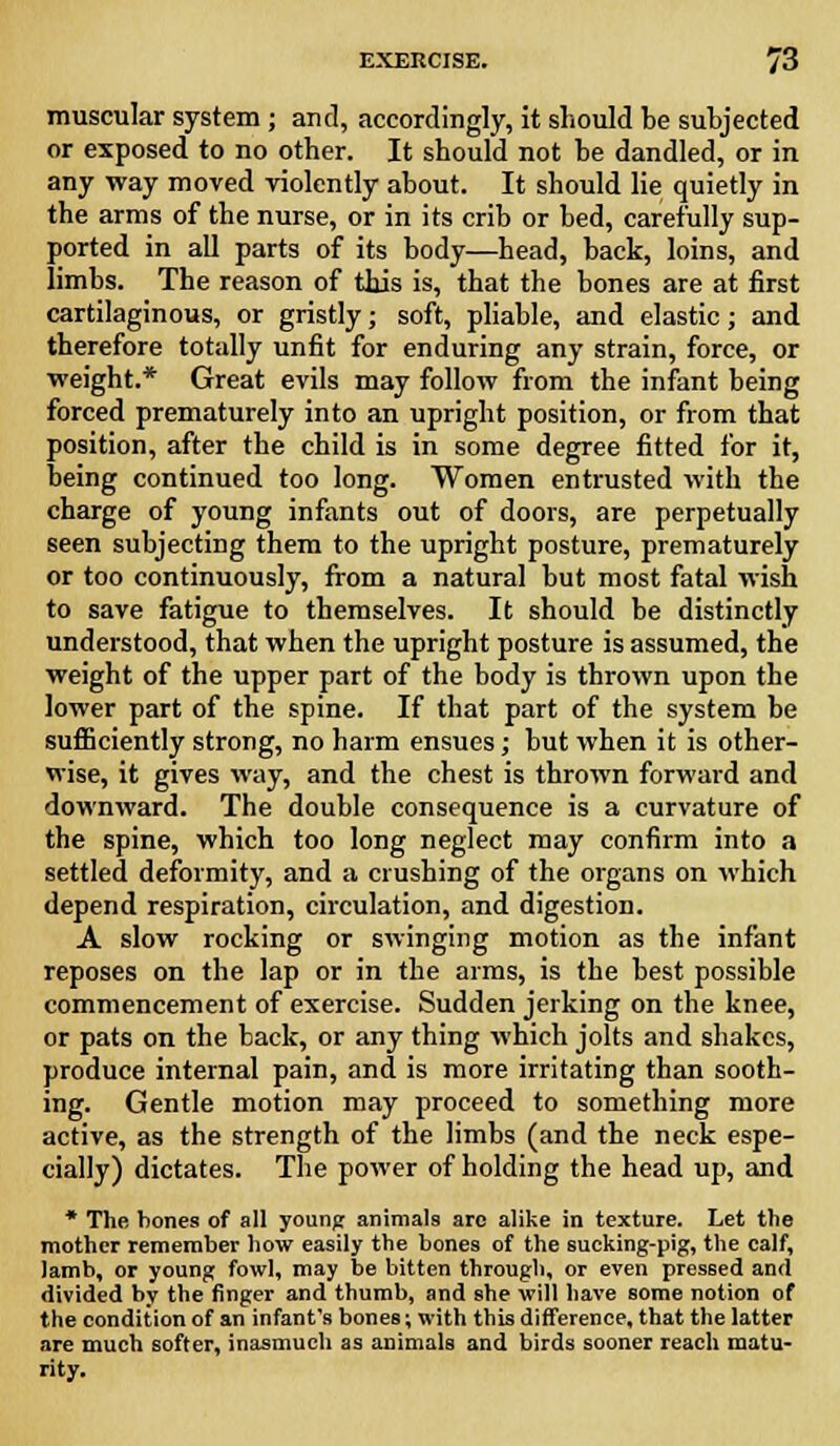 muscular system ; and, accordingly, it should be subjected or exposed to no other. It should not be dandled, or in any way moved violently about. It should lie quietly in the arms of the nurse, or in its crib or bed, carefully sup- ported in all parts of its body—head, back, loins, and limbs. The reason of this is, that the bones are at first cartilaginous, or gristly; soft, pliable, and elastic; and therefore totally unfit for enduring any strain, force, or weight.* Great evils may follow from the infant being forced prematurely into an upright position, or from that position, after the child is in some degree fitted for it, being continued too long. Women entrusted with the charge of young infants out of doors, are perpetually seen subjecting them to the upright posture, prematurely or too continuously, from a natural but most fatal wish to save fatigue to themselves. It should be distinctly understood, that when the upright posture is assumed, the weight of the upper part of the body is thrown upon the lower part of the spine. If that part of the system be sufficiently strong, no harm ensues; but when it is other- wise, it gives way, and the chest is thrown forward and downward. The double consequence is a curvature of the spine, which too long neglect may confirm into a settled deformity, and a crushing of the organs on which depend respiration, circulation, and digestion. A slow rocking or swinging motion as the infant reposes on the lap or in the arms, is the best possible commencement of exercise. Sudden jerking on the knee, or pats on the back, or any thing which jolts and shakes, produce internal pain, and is more irritating than sooth- ing. Gentle motion may proceed to something more active, as the strength of the limbs (and the neck espe- cially) dictates. The power of holding the head up, and * The bones of all young animals arc alike in texture. Let the mother remember bow easily the bones of the sucking-pig, the calf, lamb, or young fowl, may be bitten through, or even pressed and divided by the finger and thumb, and she will have some notion of the condition of an infant's bones; with this difference, that the latter are much softer, inasmuch as animals and birds sooner reach matu- rity.
