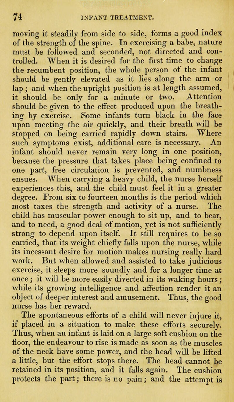 moving it steadily from side to side, forms a good index of the strength of the spine. In exercising a babe, nature must he followed and seconded, not directed and con- trolled. When it is desired for the first time to change the recumbent position, the whole person of the infant should be gently elevated as it lies along the arm or lap; and when the upright position is at length assumed, it should be only for a minute or two. Attention should be given to the effect produced upon the breath- ing by exercise. Some infants turn black in the face upon meeting the air quickly, and their breath will be stopped on being carried rapidly down stairs. Where such symptoms exist, additional care is necessary. An infant should never remain very long in one position, because the pressure that takes place being confined to one part, free circulation is prevented, and numbness ensues. When carrying a heavy child, the nurse herself experiences this, and the child must feel it in a greater degree. From six to fourteen months is the period which most taxes the strength and activity of a nurse. The child has muscular power enough to sit up, and to bear, and to need, a good deal of motion, yet is not sufficiently strong to depend upon itself. It still requires to be so carried, that its weight chiefly falls upon the nurse, while its incessant desire for motion makes nursing really hard work. But when allowed and assisted to take judicious exercise, it sleeps more soundly and for a longer time at once; it will be more easily diverted in its waking hours; while its growing intelligence and affection render it an object of deeper interest and amusement. Thus, the good nurse has her reward. The spontaneous efforts of a child will never injure it, if placed in a situation to make these efforts securely. Thus, when an infant is laid on a large soft cushion on the floor, the endeavour to rise is made as soon as the muscles of the neck have some power, and the head will be lifted a little, but the effort stops there. The head cannot be retained in its position, and it falls again. The cushion protects the part; there is no pain; and the attempt is