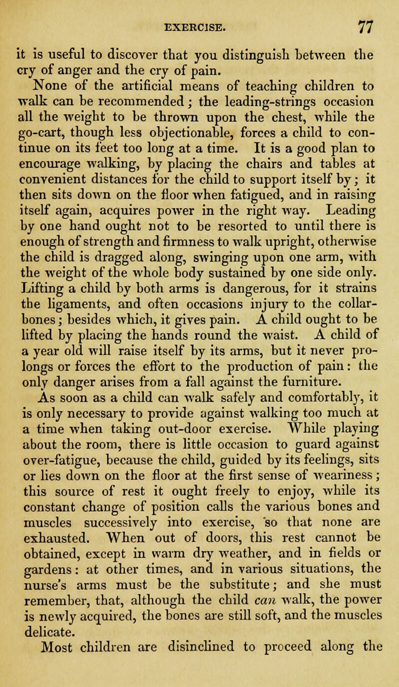 it is useful to discover that you distinguish between the cry of anger and the cry of pain. None of the artificial means of teaching children to walk can be recommended; the leading-strings occasion all the weight to be thrown upon the chest, while the go-cart, though less objectionable, forces a child to con- tinue on its feet too long at a time. It is a good plan to encourage walking, by placing the chairs and tables at convenient distances for the child to support itself by; it then sits down on the floor when fatigued, and in raising itself again, acquires power in the right way. Leading by one hand ought not to be resorted to until there is enough of strength and firmness to walk upright, otherwise the child is dragged along, swinging upon one arm, with the weight of the whole body sustained by one side only. Lifting a child by both arms is dangerous, for it strains the ligaments, and often occasions injury to the collar- bones ; besides which, it gives pain. A child ought to be lifted by placing the hands round the waist. A child of a year old will raise itself by its arms, but it never pro- longs or forces the effort to the production of pain: the only danger arises from a fall against the furniture. As soon as a child can walk safely and comfortably, it is only necessary to provide against walking too much at a time when taking out-door exercise. While playing about the room, there is little occasion to guard against over-fatigue, because the child, guided by its feelings, sits or lies down on the floor at the first sense of weariness; this source of rest it ought freely to enjoy, while its constant change of position calls the various bones and muscles successively into exercise, so that none are exhausted. When out of doors, this rest cannot be obtained, except in warm dry weather, and in fields or gardens: at other times, and in various situations, the nurse's arms must be the substitute; and she must remember, that, although the child can walk, the power is newly acquired, the bones are still soft, and the muscles delicate. Most children are disinclined to proceed along the