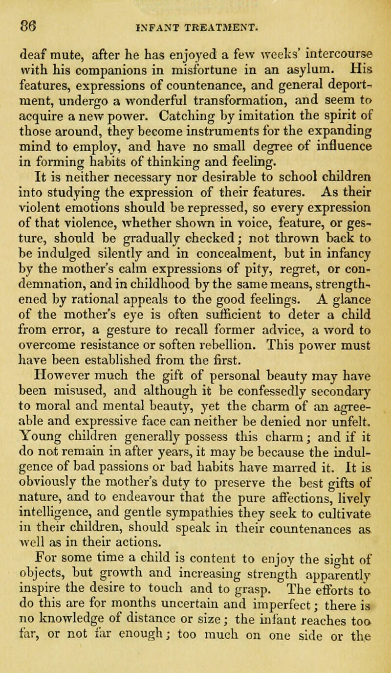 deaf mute, after he has enjoyed a few weeks' intercourse with his companions in misfortune in an asylum. His features, expressions of countenance, and general deport- ment, undergo a wonderful transformation, and seem to acquire a new power. Catching by imitation the spirit of those around, they become instruments for the expanding mind to employ, and have no small degree of influence in forming habits of thinking and feeling. It is neither necessary nor desirable to school children into studying the expression of their features. As their violent emotions should be repressed, so every expression of that violence, whether shown in voice, feature, or ges- ture, should be gradually checked; not thrown back to be indulged silently and in concealment, but in infancy by the mother's calm expressions of pity, regret, or con- demnation, and in childhood by the same means, strength- ened by rational appeals to the good feelings. A glance of the mother's eye is often sufficient to deter a child from error, a gesture to recall former advice, a word to overcome resistance or soften rebellion. This power must have been established from the first. However much the gift of personal beauty may have been misused, and although it be confessedly secondary to moral and mental beauty, yet the charm of an agree- able and expressive face can neither be denied nor unfelt. Young children generally possess this charm; and if it do not remain in after years, it may be because the indul- gence of bad passions or bad habits have marred it. It is obviously the mother's duty to preserve the best gifts of nature, and to endeavour that the pure affections, lively intelligence, and gentle sympathies they seek to cultivate in their children, should speak in their countenances as well as in their actions. For some time a child is content to enjoy the sight of objects, but growth and increasing strength apparently inspire the desire to touch and to grasp. The efforts to do this are for months uncertain and imperfect; there is no knowledge of distance or size; the infant reaches too far, or not far enough; too much on one side or the