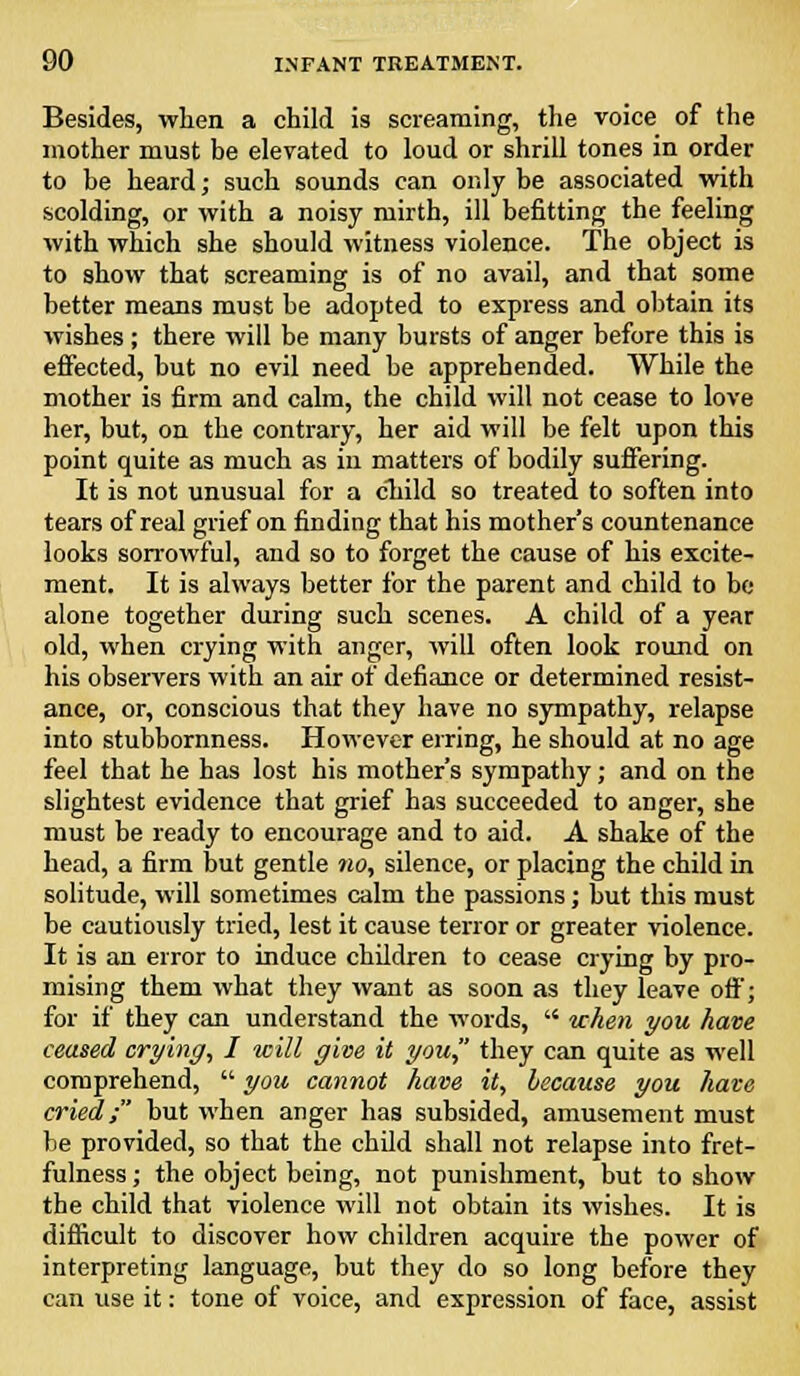 Besides, when a child is screaming, the voice of the mother must be elevated to loud or shrill tones in order to be heard; such sounds can only be associated with scolding, or with a noisy mirth, ill befitting the feeling with which she should witness violence. The object is to show that screaming is of no avail, and that some better means must be adopted to express and obtain its wishes; there will be many bursts of anger before this is effected, but no evil need be apprehended. While the mother is firm and calm, the child will not cease to love her, but, on the contrary, her aid will be felt upon this point quite as much as in matters of bodily suffering. It is not unusual for a child so treated to soften into tears of real grief on finding that his mother's countenance looks sorrowful, and so to forget the cause of his excite- ment. It is always better for the parent and child to be alone together during such scenes. A child of a year old, when crying with anger, will often look round on his observers with an air of defiance or determined resist- ance, or, conscious that they have no sympathy, relapse into stubbornness. However erring, he should at no age feel that he has lost his mother's sympathy; and on the slightest evidence that grief has succeeded to anger, she must be ready to encourage and to aid. A shake of the head, a firm but gentle no, silence, or placing the child in solitude, will sometimes calm the passions; but this must be cautiously tried, lest it cause terror or greater violence. It is an error to induce children to cease crying by pro- mising them what they want as soon as they leave off; for if they can understand the words,  when you have ceased crying, I will give it you, they can quite as well comprehend,  you cannot have it, because you hate cried; but when anger has subsided, amusement must be provided, so that the child shall not relapse into fret- fulness ; the object being, not punishment, but to show the child that violence will not obtain its wishes. It is difficult to discover how children acquire the power of interpreting language, but they do so long before they can use it: tone of voice, and expression of face, assist