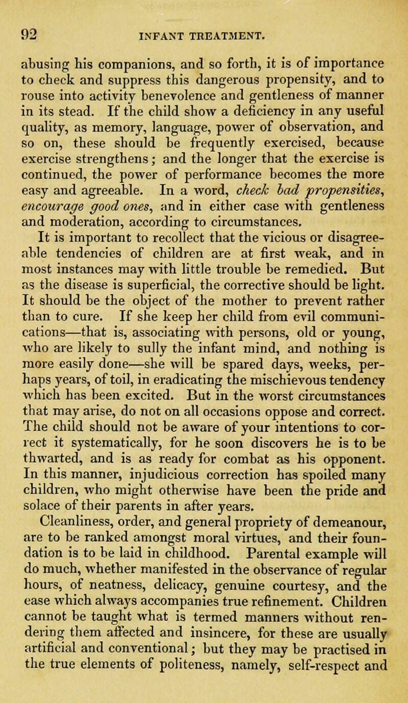 abusing his companions, and so forth, it is of importance to check and suppress this dangerous propensity, and to rouse into activity benevolence and gentleness of manner in its stead. If the child show a deficiency in any useful quality, as memory, language, power of observation, and so on, these should be frequently exercised, because exercise strengthens; and the longer that the exercise is continued, the power of performance becomes the more easy and agreeable. In a word, check bad propensities, encourage good ones, and in either case with gentleness and moderation, according to circumstances. It is important to recollect that the vicious or disagree- able tendencies of children are at first weak, and in most instances may with little trouble be remedied. But as the disease is superficial, the corrective should be light. It should be the object of the mother to prevent rather than to cure. If she keep her child from evil communi- cations—that is, associating with persons, old or young, who are likely to sully the infant mind, and nothing is more easily done—she will be spared days, weeks, per- haps years, of toil, in eradicating the mischievous tendency which has been excited. But in the worst circumstances that may arise, do not on all occasions oppose and correct. The child should not be aware of your intentions to cor- rect it systematically, for he soon discovers he is to be thwarted, and is as ready for combat as his opponent. In this manner, injudicious correction has spoiled many children, who might otherwise have been the pride and solace of their parents in after years. Cleanliness, order, and general propriety of demeanour, are to be ranked amongst moral virtues, and their foun- dation is to be laid in childhood. Parental example will do much, whether manifested in the observance of regular hours, of neatness, delicacy, genuine courtesy, and the ease which always accompanies true refinement. Children cannot be taught what is termed manners without ren- dering them affected and insincere, for these are usually artificial and conventional; but they may be practised in the true elements of politeness, namely, self-respect and