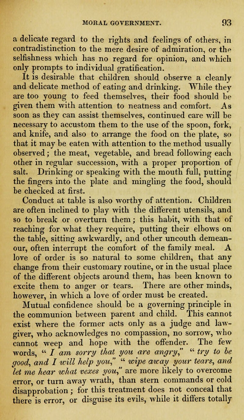 a delicate regard to the rights and feelings of others, in contradistinction to the mere desire of admiration, or thi» selfishness which has no regard for opinion, and which only prompts to individual gratification. It is desirable that children should observe a cleanly and delicate method of eating and drinking. While they are too young to feed themselves, their food should be given them with attention to neatness and comfort. As soon as they can assist themselves, continued care will be necessary to accustom them to the use of the spoon, fork, and knife, and also to arrange the food on the plate, so that it may be eaten with attention to the method usually observed; the meat, vegetable, and bread following each other in regular succession, with a proper proportion of salt. Drinking or speaking with the mouth full, putting the fingers into the plate and mingling the food, should be checked at first. Conduct at table is also worthy of attention. Children are often inclined to play with the different utensils, and so to break or overturn them; this habit, with that of reaching for what they require, putting their elbows on the table, sitting awkwardly, and other uncouth demean- our, often interrupt the comfort of the family meal. A love of order is so natural to some children, that any change from their customary routine, or in the usual place of the different objects around them, has been known to excite them to anger or tears. There are other minds, however, in which a love of order must be created. Mutual confidence should be a governing principle in the communion between parent and child. This cannot exist where the former acts only as a judge and law- giver, who acknowledges no compassion, no sorrow, who cannot weep and hope with the offender. The few words,  / am sorry that you are angry  try to be good, and I will help you  wipe away your tears, and let me hear what vexes you are more likely to overcome error or turn away wrath, than stern commands or cold disapprobation ; for this treatment does not conceal that there is error, or disguise its evils, while it differs totally