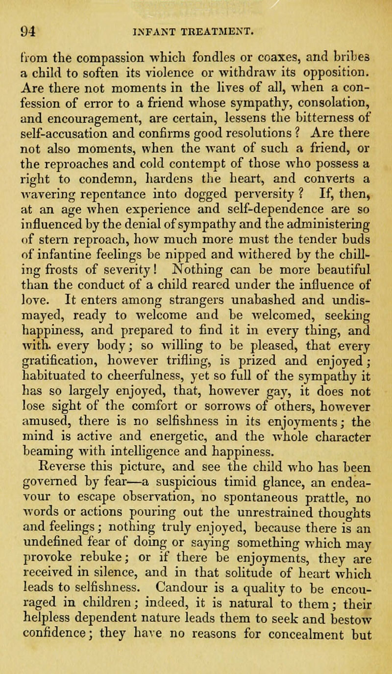 from the compassion which fondles or coaxes, and bribes a child to soften its violence or withdraw its opposition. Are there not moments in the lives of all, when a con- fession of error to a friend whose sympathy, consolation, and encouragement, are certain, lessens the bitterness of self-accusation and confirms good resolutions ? Are there not also moments, when the want of such a friend, or the reproaches and cold contempt of those who possess a right to condemn, hardens the heart, and converts a wavering repentance into dogged perversity ? If, then, at an age when experience and self-dependence are so influenced by the denial of sympathy and the administering of stem reproach, how much more must the tender buds of infantine feelings be nipped and withered by the chill- ing frosts of severity! Nothing can be more beautiful than the conduct of a child reared under the influence of love. It enters among strangers unabashed and undis- mayed, ready to welcome and be welcomed, seeking happiness, and prepared to find it in every thing, and with, every body; so willing to be pleased, that every gratification, however trifling, is prized and enjoyed; habituated to cheerfulness, yet so full of the sympathy it has so largely enjoyed, that, however gay, it does not lose sight of the comfort or sorrows of others, however amused, there is no selfishness in its enjoyments; the mind is active and energetic, and the whole character beaming with intelligence and happiness. Reverse this picture, and see the child who has been governed by fear—a suspicious timid glance, an endea- vour to escape observation, no spontaneous prattle, no words or actions pouring out the unrestrained thoughts and feelings; nothing truly enjoyed, because there is an undefined fear of doing or saying something which may provoke rebuke; or if there be enjoyments, they are received in silence, and in that solitude of heart which leads to selfishness. Candour is a quality to be encou- raged in children; indeed, it is natural to them; their helpless dependent nature leads them to seek and bestow confidence; they have no reasons for concealment but