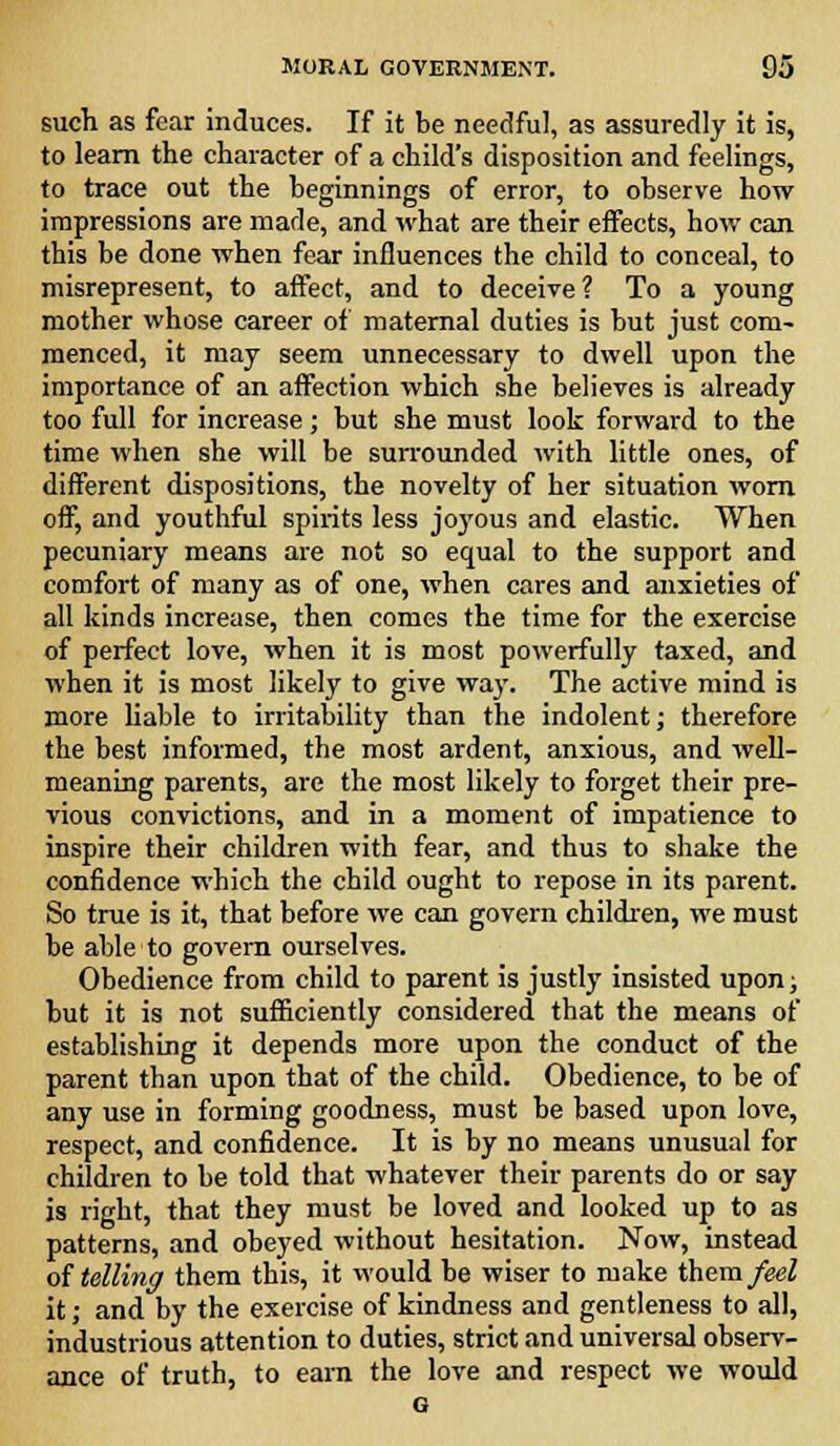 such as fear induces. If it be needful, as assuredly it is, to learn the character of a child's disposition and feelings, to trace out the beginnings of error, to observe how impressions are made, and what are their effects, how can this be done when fear influences the child to conceal, to misrepresent, to affect, and to deceive ? To a young mother whose career of maternal duties is but just com- menced, it may seem unnecessary to dwell upon the importance of an affection which she believes is already too full for increase; but she must look forward to the time when she will be surrounded with little ones, of different dispositions, the novelty of her situation worn off, and youthful spirits less j'03'ous and elastic. When pecuniary means are not so equal to the support and comfort of many as of one, when cares and anxieties of all kinds increase, then comes the time for the exercise of perfect love, when it is most powerfully taxed, and when it is most likely to give way. The active mind is more liable to irritability than the indolent; therefore the best informed, the most ardent, anxious, and well- meaning parents, are the most likely to forget their pre- vious convictions, and in a moment of impatience to inspire their children with fear, and thus to shake the confidence which the child ought to repose in its parent. So true is it, that before we can govern children, we must be able to govern ourselves. Obedience from child to parent is justly insisted upon; but it is not sufficiently considered that the means of establishing it depends more upon the conduct of the parent than upon that of the child. Obedience, to be of any use in forming goodness, must be based upon love, respect, and confidence. It is by no means unusual for children to be told that whatever their parents do or say is right, that they must be loved and looked up to as patterns, and obeyed without hesitation. Now, instead of telling them this, it would be wiser to make them feel it; and by the exercise of kindness and gentleness to all, industrious attention to duties, strict and universal observ- ance of truth, to earn the love and respect we would G