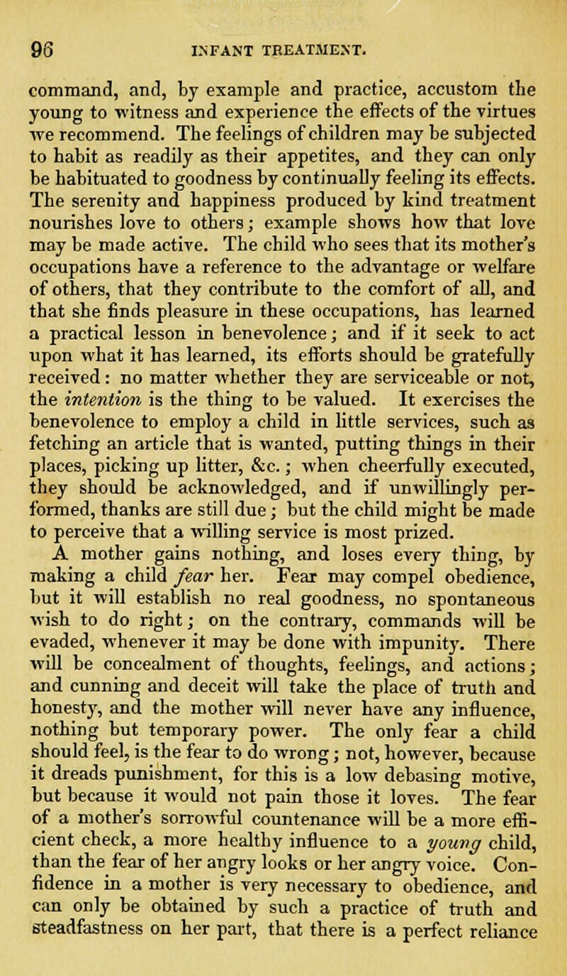 command, and, by example and practice, accustom the young to witness and experience the effects of the virtues we recommend. The feelings of children may be subjected to habit as readily as their appetites, and they can only be habituated to goodness by continually feeling its effects. The serenity and happiness produced by kind treatment nourishes love to others; example shows how that love may be made active. The child who sees that its mother's occupations have a reference to the advantage or welfare of others, that they contribute to the comfort of all, and that she finds pleasure in these occupations, has learned a practical lesson in benevolence; and if it seek to act upon what it has learned, its efforts should be gratefully received: no matter whether they are serviceable or not, the intention is the thing to be valued. It exercises the benevolence to employ a child in little services, such as fetching an article that is wanted, putting things in their places, picking up litter, &c.; when cheerfully executed, they should he acknowledged, and if unwillingly per- formed, thanks are still due; but the child might be made to perceive that a willing service is most prized. A mother gains nothing, and loses every thing, by making a child fear her. Fear may compel obedience, but it will establish no real goodness, no spontaneous wish to do right; on the contrary, commands will be evaded, whenever it may be done with impunity. There will be concealment of thoughts, feelings, and actions; and cunning and deceit will take the place of truth and honesty, and the mother will never have any influence, nothing but temporary power. The only fear a child should feel, is the fear to do wrong; not, however, because it dreads punishment, for this is a low debasing motive, but because it would not pain those it loves. The fear of a mother's sorrowful countenance will be a more effi- cient check, a more healthy influence to a young child, than the fear of her angry looks or her angry voice. Con- fidence in a mother is very necessary to obedience, and can only be obtained by such a practice of truth and steadfastness on her part, that there is a perfect reliance