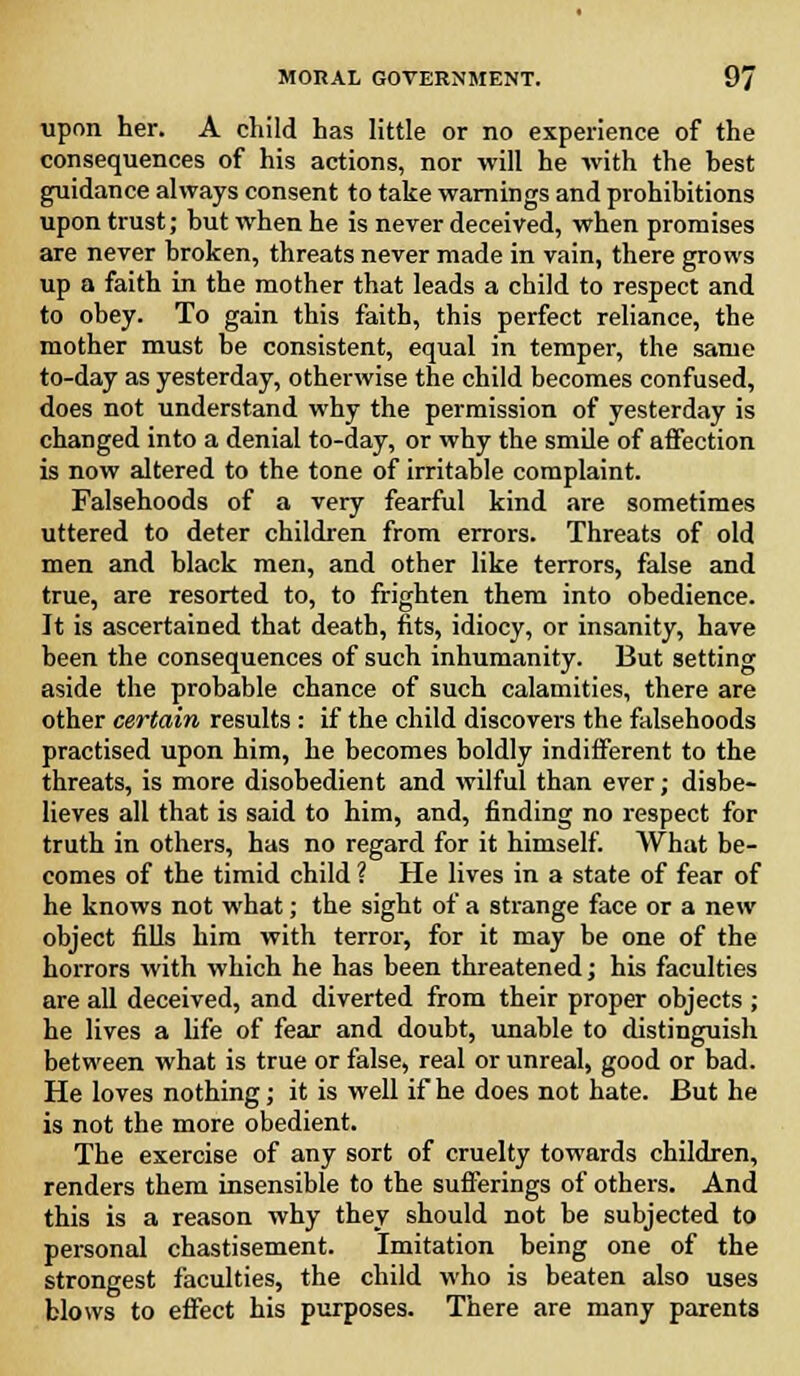 upon her. A child has little or no experience of the consequences of his actions, nor will he with the hest guidance always consent to take warnings and prohibitions upon trust; hut when he is never deceived, when promises are never broken, threats never made in vain, there grows up a faith in the mother that leads a child to respect and to obey. To gain this faith, this perfect reliance, the mother must be consistent, equal in temper, the same to-day as yesterday, otherwise the child becomes confused, does not understand why the permission of yesterday is changed into a denial to-day, or why the smile of affection is now altered to the tone of irritable complaint. Falsehoods of a very fearful kind are sometimes uttered to deter children from errors. Threats of old men and black men, and other like terrors, false and true, are resorted to, to frighten them into obedience. It is ascertained that death, fits, idiocy, or insanity, have been the consequences of such inhumanity. But setting aside the probable chance of such calamities, there are other certain results : if the child discovers the falsehoods practised upon him, he becomes boldly indifferent to the threats, is more disobedient and wilful than ever; disbe- lieves all that is said to him, and, finding no respect for truth in others, has no regard for it himself. What be- comes of the timid child ? He lives in a state of fear of he knows not what; the sight of a strange face or a new object fills him with terror, for it may be one of the horrors with which he has been threatened; his faculties are all deceived, and diverted from their proper objects ; he lives a life of fear and doubt, unable to distinguish between what is true or false, real or unreal, good or bad. He loves nothing; it is well if he does not hate. But he is not the more obedient. The exercise of any sort of cruelty towards children, renders them insensible to the sufferings of others. And this is a reason why they should not be subjected to personal chastisement. Imitation being one of the strongest faculties, the child who is beaten also uses blows to effect his purposes. There are many parents