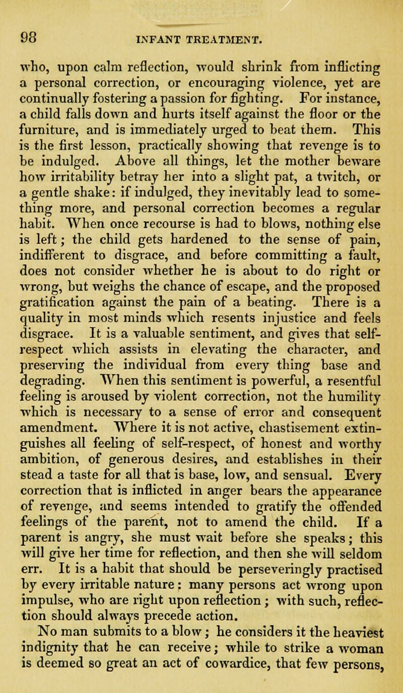 who, upon calm reflection, would shrink from inflicting a personal correction, or encouraging violence, yet are continually fostering a passion for fighting. For instance, a child falls down and hurts itself against the floor or the furniture, and is immediately urged to beat them. This is the first lesson, practically showing that revenge is to be indulged. Above all things, let the mother beware how irritability betray her into a slight pat, a twitch, or a gentle shake: if indulged, they inevitably lead to some- thing more, and personal correction becomes a regular habit. When once recourse is had to blows, nothing else is left; the child gets hardened to the sense of pain, indifferent to disgrace, and before committing a fault, does not consider whether he is about to do right or wrong, but weighs the chance of escape, and the proposed gratification against the pain of a beating. There is a quality in most minds which resents injustice and feels disgrace. It is a valuable sentiment, and gives that self- respect which assists in elevating the character, and preserving the individual from every tiring base and degrading. When this sentiment is powerful, a resentful feeling is aroused by violent correction, not the humility which is necessary to a sense of error and consequent amendment. Where it is not active, chastisement extin- guishes all feeling of self-respect, of honest and worthy ambition, of generous desires, and establishes in their stead a taste for all that is base, low, and sensual. Every correction that is inflicted in anger bears the appearance of revenge, and seems intended to gratify the offended feelings of the parent, not to amend the child. If a parent is angry, she must wait before she speaks; this will give her time for reflection, and then she will seldom err. It is a habit that should be perseveringly practised by every irritable nature : many persons act wrong upon impulse, who are right upon reflection; with such, reflec- tion should always precede action. No man submits to a blow; he considers it the heaviest indignity that he can receive; while to strike a woman is deemed so great an act of cowardice, that few persons,