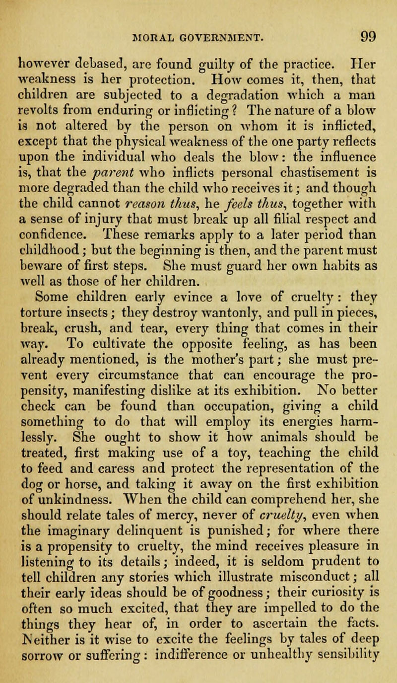 however debased, are found guilty of the practice. Her weakness is her protection. How comes it, then, that children are subjected to a degradation which a man revolts from enduring or inflicting ? The nature of a blow is not altered by the person on whom it is inflicted, except that the physical weakness of the one party reflects upon the individual who deals the blow: the influence is, that the parent who inflicts personal chastisement is more degraded than the child who receives it; and though the child cannot reason thus, he feels thus, together with a sense of injury that must break up all filial respect and confidence. These remarks apply to a later period than childhood; but the beginning is then, and the parent must beware of first steps. She must guard her own habits as well as those of her children. Some children early evince a love of cruelty : they torture insects; they destroy wantonly, and pull in pieces, break, crush, and tear, every thing that comes in their way. To cultivate the opposite feeling, as has been already mentioned, is the mother's part; she must pre- vent every circumstance that can encourage the pro- pensity, manifesting dislike at its exhibition. No better check can be found than occupation, giving a child something to do that will employ its energies harm- lessly. She ought to show it how animals should be treated, first making use of a toy, teaching the child to feed and caress and protect the representation of the dog or horse, and taking it away on the first exhibition of unkindness. When the child can comprehend her, she should relate tales of mercy, never of cruelty, even when the imaginary delinquent is punished; for where there is a propensity to cruelty, the mind receives pleasure in listening to its details; indeed, it is seldom prudent to tell children any stories which illustrate misconduct; all their early ideas should be of goodness; their curiosity is often so much excited, that they are impelled to do the things they hear of, in order to ascertain the facts. Neither is it wise to excite the feelings by tales of deep sorrow or suffering: indifference or unhealthy sensibility