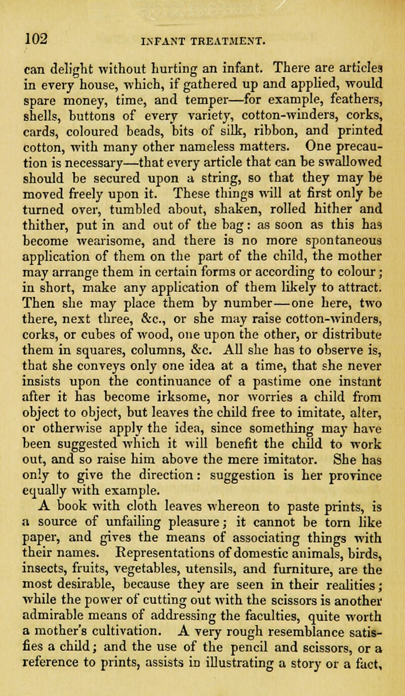 can delight without hurting an infant. There are articles in every house, which, if gathered up and applied, would spare money, time, and temper—for example, feathers, shells, buttons of every variety, cotton-winders, corks, cards, coloured beads, bits of silt, ribbon, and printed cotton, with many other nameless matters. One precau- tion is necessary—that every article that can be swallowed should be secured upon a string, so that they may be moved freely upon it. These things will at first only be turned over, tumbled about, shaken, rolled hither and thither, put in and out of the bag: as soon as this has become wearisome, and there is no more spontaneous application of them on the part of the child, the mother may arrange them in certain forms or according to colour; in short, make any application of them likely to attract. Then she may place them by number—one here, two there, next three, &c, or she may raise cotton-winders, corks, or cubes of wood, one upon the other, or distribute them in squares, columns, &c. All she has to observe is, that she conveys only one idea at a time, that she never insists upon the continuance of a pastime one instant after it has become irksome, nor worries a child from object to object, but leaves the child free to imitate, alter, or otherwise apply the idea, since something may have been suggested which it will benefit the child to work out, and so raise him above the mere imitator. She has only to give the direction: suggestion is her province equally with example. A book with cloth leaves whereon to paste prints, is a source of unfailing pleasure; it cannot be torn like paper, and gives the means of associating things with their names. Representations of domestic animals, birds, insects, fruits, vegetables, utensils, and furniture, are the most desirable, because they are seen in their realities; while the power of cutting out with the scissors is another admirable means of addressing the faculties, quite worth a mother's cultivation. A very rough resemblance satis- fies a child; and the use of the pencil and scissors, or a reference to prints, assists in illustrating a story or a fact.