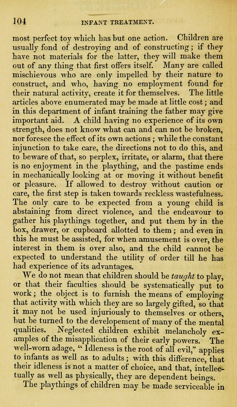 most perfect toy which has but one action. Children are usually fond of destroying and of constructing; if they have not materials for the latter, they will make them out of any thing that first offers itself. Many are called mischievous who are only impelled by their nature to construct, and who, having no employment found for their natural activity, create it for themselves. The little articles above enumerated may be made at little cost; and in this department of infant training the father may give important aid. A child having no experience of its own strength, does not know what can and can not be broken, nor foresee the effect of its own actions; while the constant injunction to take care, the directions not to do this, and to beware of that, so perplex, irritate, or alarm, that there is no enjoyment in the plaything, and the pastime ends in mechanically looking at or moving it without benefit or pleasure. If allowed to destroy without caution or care, the first step is taken towards reckless wastefulness. The only care to be expected from a young child is abstaining from direct violence, and the endeavour to gather his playthings together, and put them by in the box, drawer, or cupboard allotted to them; and even in this he must be assisted, for when amusement is over, the interest in them is over also, and the child cannot be expected to understand the utility of order till he has had experience of its advantages. We do not mean that children should be taught to play, or that their faculties should be systematically put to work; the object is to furnish the means of employing that activity with which they are so largely gifted, so that it may not be used injuriously to themselves or others, but be turned to the developement of many of the mental qualities. Neglected children exhibit melancholy ex- amples of the misapplication of their early powers. The well-worn adage,  Idleness is the root of all evil, applies to infants as well as to adults; with this difference, that their idleness is not a matter of choice, and that, intellec- tually as well as physically, they are dependent beings. The playthings of children may be made serviceable in