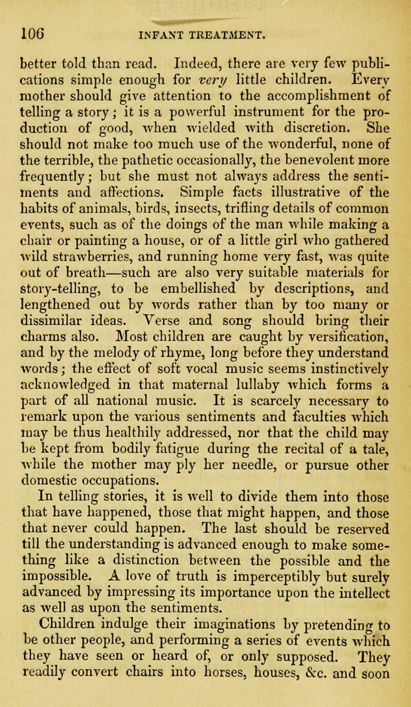 better told than read. Indeed, there are very few publi- cations simple enough for very little children. Every mother should give attention to the accomplishment of telling a story; it is a powerful instrument for the pro- duction of good, when wielded with discretion. She should not make too much use of the wonderful, none of the terrible, the pathetic occasionally, the benevolent more frequently; but she must not always address the senti- ments and affections. Simple facts illustrative of the habits of animals, birds, insects, trifling details of common events, such as of the doings of the man while making a chair or painting a house, or of a little girl who gathered wild strawberries, and running home very fast, was quite out of breath—such are also very suitable materials for story-telling, to be embellished by descriptions, and lengthened out by words rather than by too many or dissimilar ideas. Verse and song should bring their charms also. Most children are caught by versification, and by the melody of rhyme, long before they understand words; the effect of soft vocal music seems instinctively acknowledged in that maternal lullaby which forms a part of all national music. It is scarcely necessary to remark upon the various sentiments and faculties which may be thus healthily addressed, nor that the child may be kept from bodily fatigue during the recital of a tale, while the mother may ply her needle, or pursue other domestic occupations. In telling stories, it is well to divide them into those that have happened, those that might happen, and those that never could happen. The last should be reserved till the understanding is advanced enough to make some- thing like a distinction between the possible and the impossible. A love of truth is imperceptibly but surely advanced by impressing its importance upon the intellect as well as upon the sentiments. Children indulge their imaginations by pretending to be other people, and performing a series of events which they have seen or heard of, or only supposed. They readily convert chairs into horses, houses, &c. and soon