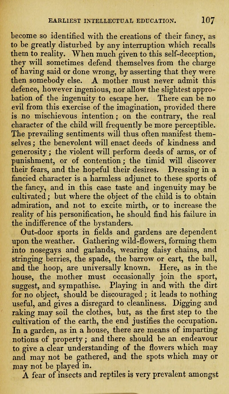 become so identified with the creations of their fancy, as to be greatly disturbed by any interruption which recalls them to reality. When much given to this self-deception, they will sometimes defend themselves from the charge of having said or done wrong, by asserting that they were then somebody else. A mother must never admit this defence, however ingenious, nor allow the slightest appro- bation of the ingenuity to escape her. There can be no evil from this exercise of the imagination, provided there is no mischievous intention; on the contrary, the real character of the child will frequently be more perceptible. The prevailing sentiments will thus often manifest them- selves ; the benevolent will enact deeds of kindness and generosity; the violent will perform deeds of arms, or of punishment, or of contention; the timid will discover their fears, and the hopeful their desires. Dressing in a fancied character is a harmless adjunct to these sports of the fancy, and in this case taste and ingenuity may be cultivated; but where the object of the child is to obtain admiration, and not to excite mirth, or to increase the reality of his personification, he should find his failure in the indifference of the bystanders. Out-door sports in fields and gardens are dependent upon the weather. Gathering wild-flowers, forming them into nosegays and garlands, wearing daisy chains, and stringing berries, the spade, the barrow or cart, the ball, and the hoop, are universally known. Here, as in the house, the mother must occasionally join the sport, suggest, and sympathise. Playing in and with the dirt for no object, should be discouraged ; it leads to nothing useful, and gives a disregard to cleanliness. Digging and raking may soil the clothes, but, as the first step to the cultivation of the earth, the end justifies the occupation. In a garden, as in a house, there are means of imparting notions of property; and there should be an endeavour to give a clear understanding of the flowers which may and may not be gathered, and the spots which may or may not be played in. A fear of insects and reptiles is very prevalent amongst