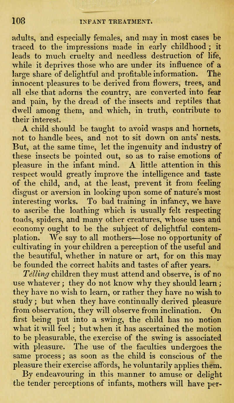 adults, and especially females, and may in most cases be traced to the impressions made in early childhood ; it leads to much cruelty and needless destruction of life, while it deprives those who are under its influence of a large share of delightful and profitable information. The innocent pleasures to be derived from flowers, trees, and all else that adorns the country, are converted into fear and pain, by the dread of the insects and reptiles that dwell among them, and which, in truth, contribute to their interest. A child should be taught to avoid wasps and hornets, not to handle bees, and not to sit down on ants' nests. But, at the same time, let the ingenuity and industry of these insects be pointed out, so as to raise emotions of pleasure in the infant mind. A little attention in this respect would greatly improve the intelligence and taste of the child, and, at the least, prevent it from feeling disgust or aversion in looking upon some of nature's most interesting works. To bad training in infancy, we have to ascribe the loathing which is usually felt respecting toads, spiders, and many other creatures, whose uses and economy ought to be the subject of delightful contem- plation. We say to all mothers—lose no opportunity of cultivating in your children a perception of the useful and the beautiful, whether in nature or art, for on this may be founded the correct habits and tastes of after years. Telling children they must attend and observe, is of no use whatever; they do not know why they should learn; they have no wish to learn, or rather they have no wish to study; but when they have continually derived pleasure from observation, they will observe from inclination. On first being put into a swing, the child has no notion what it will feel; but when it has ascertained the motion to be pleasurable, the exercise of the swing is associated with pleasure. The use of the faculties undergoes the same process; as soon as the child is conscious of the pleasure their exercise affords, he voluntarily applies them. By endeavouring in this manner to amuse or delight the tender perceptions of infants, mothers will have per-