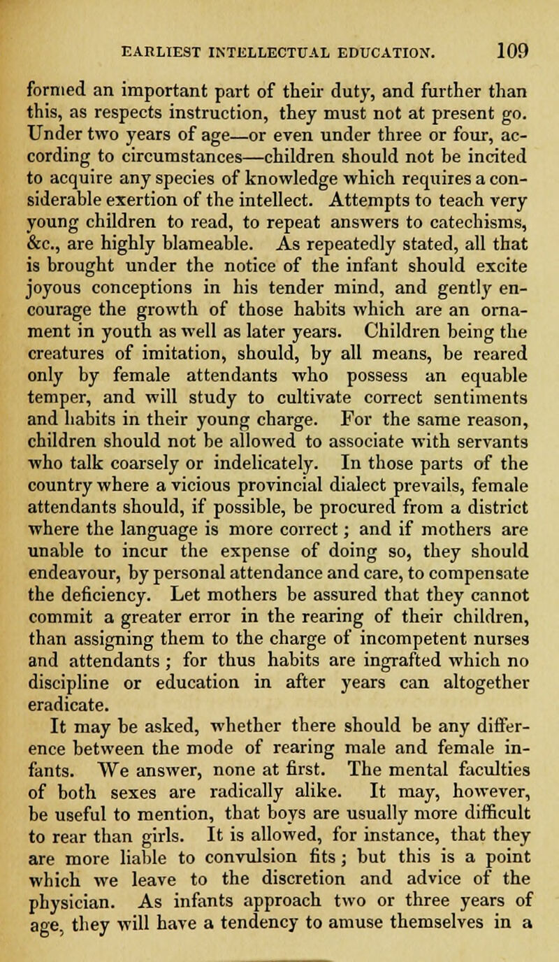 formed an important part of their duty, and further than this, as respects instruction, they must not at present go. Under two years of age—or even under three or four, ac- cording to circumstances—children should not be incited to acquire any species of knowledge which requires a con- siderable exertion of the intellect. Attempts to teach very young children to read, to repeat answers to catechisms, &c, are highly blameable. As repeatedly stated, all that is brought under the notice of the infant should excite joyous conceptions in his tender mind, and gently en- courage the growth of those habits which are an orna- ment in youth as well as later years. Children being the creatures of imitation, should, by all means, be reared only by female attendants who possess an equable temper, and will study to cultivate correct sentiments and habits in their young charge. For the same reason, children should not be allowed to associate with servants who talk coarsely or indelicately. In those parts of the country where a vicious provincial dialect prevails, female attendants should, if possible, be procured from a district where the language is more correct; and if mothers are unable to incur the expense of doing so, they should endeavour, by personal attendance and care, to compensate the deficiency. Let mothers be assured that they cannot commit a greater error in the rearing of their children, than assigning them to the charge of incompetent nurses and attendants ; for thus habits are ingrafted which no discipline or education in after years can altogether eradicate. It may be asked, whether there should be any differ- ence between the mode of rearing male and female in- fants. We answer, none at first. The mental faculties of both sexes are radically alike. It may, however, be useful to mention, that boys are usually more difficult to rear than girls. It is allowed, for instance, that they are more liable to convulsion fits; but this is a point which we leave to the discretion and advice of the physician. As infants approach two or three years of age, they will have a tendency to amuse themselves in a