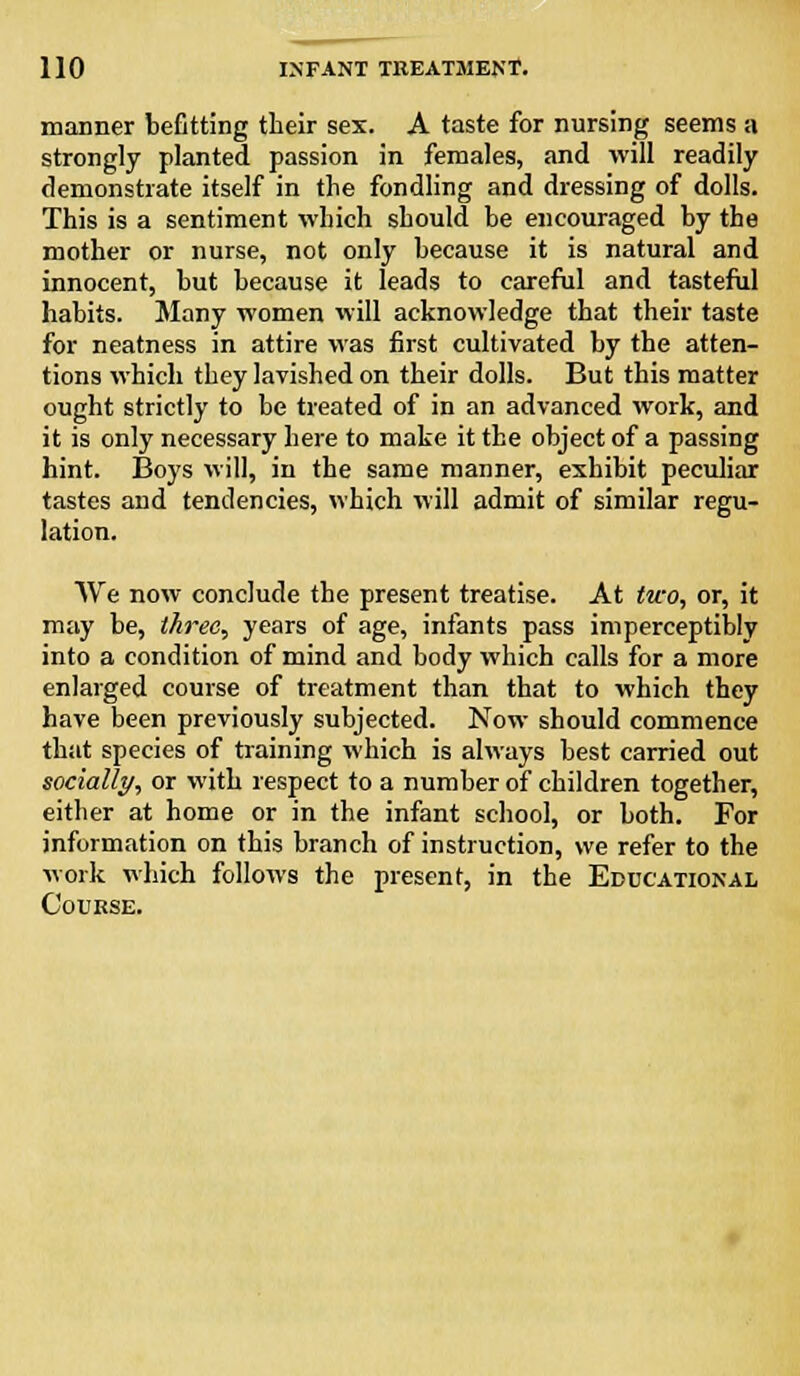 manner befitting their sex. A taste for nursing seems a strongly planted passion in females, and will readily demonstrate itself in the fondling and dressing of dolls. This is a sentiment which should he encouraged by the mother or nurse, not only because it is natural and innocent, but because it leads to careful and tasteful habits. Many women will acknowledge that their taste for neatness in attire was first cultivated by the atten- tions which they lavished on their dolls. But this matter ought strictly to be treated of in an advanced work, and it is only necessary here to make it the object of a passing hint. Boys will, in the same manner, exhibit peculiar tastes and tendencies, which will admit of similar regu- lation. AVe now conclude the present treatise. At two, or, it may be, three, years of age, infants pass imperceptibly into a condition of mind and body which calls for a more enlarged course of treatment than that to which they have been previously subjected. Now should commence that species of training which is always best carried out socially, or with respect to a number of children together, either at home or in the infant school, or both. For information on this branch of instruction, we refer to the work which follows the present, in the Educational Course.