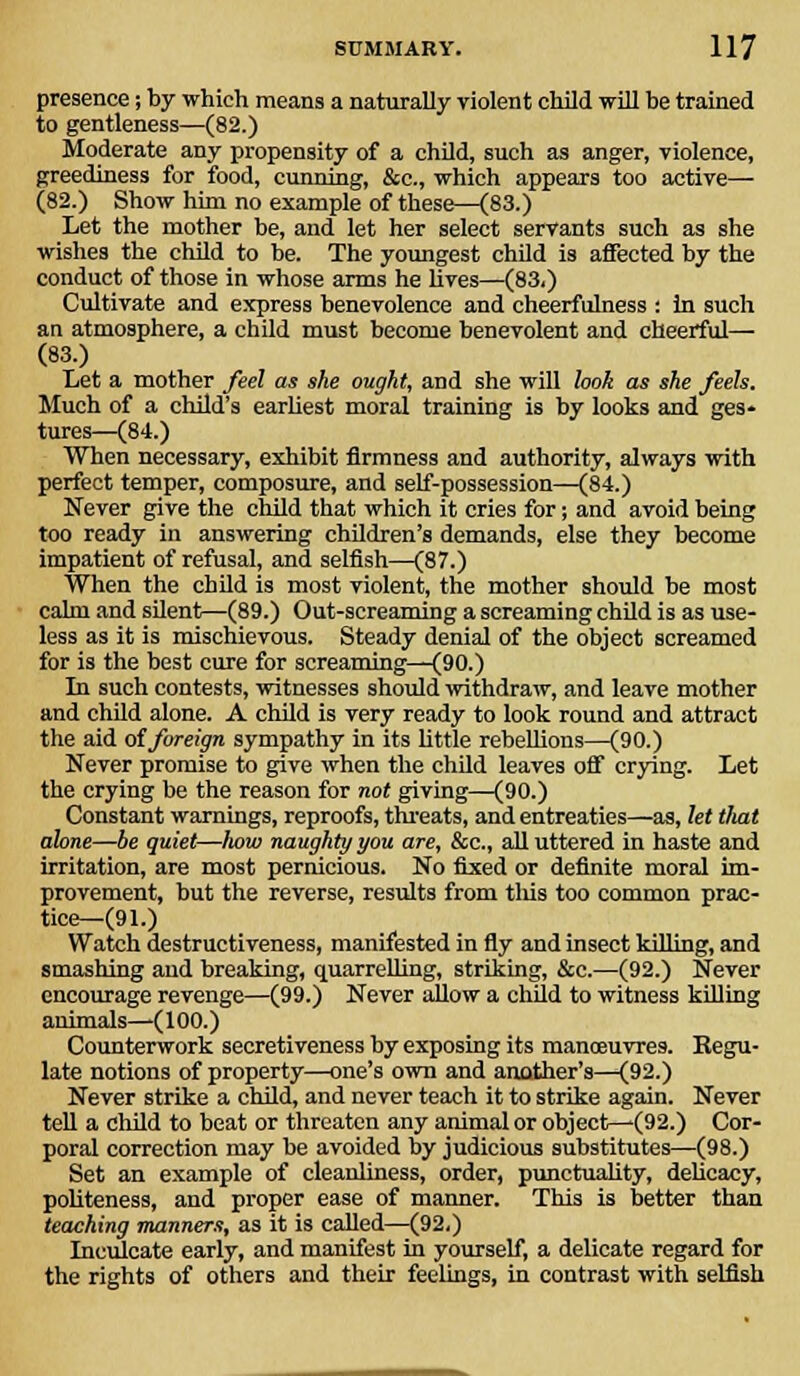 presence; by which means a naturally violent child will be trained to gentleness—(82.) Moderate any propensity of a child, such as anger, violence, greediness for food, cunning, &c, which appears too active— (82.) Show him no example of these—(83.) Let the mother be, and let her select servants such as she wishes the child to be. The youngest child is affected by the conduct of those in whose arms he lives—(83.) Cultivate and express benevolence and cheerfulness : in such an atmosphere, a child must become benevolent and cheerful— (83.) Let a mother feel as she ought, and she will look as she feels. Much of a child's earliest moral training is by looks and ges- tures—(84.) When necessary, exhibit firmness and authority, always with perfect temper, composure, and self-possession—(84.) Never give the child that which it cries for; and avoid being too ready in answering children's demands, else they become impatient of refusal, and selfish—(87.) When the child is most violent, the mother should be most calm and silent—(89.) Out-screaming a screaming child is as use- less as it is mischievous. Steady denial of the object screamed for is the best cure for screaming—(90.) In such contests, witnesses should withdraw, and leave mother and child alone. A child is very ready to look round and attract the aid of foreign sympathy in its little rebellions—(90.) Never promise to give when the child leaves off crying. Let the crying be the reason for not giving—(90.) Constant warnings, reproofs, threats, and entreaties—as, let that alone—be quiet—how naughty you are, &c, all uttered in haste and irritation, are most pernicious. No fixed or definite moral im- provement, but the reverse, results from this too common prac- tice—(91.) Watch destructiveness, manifested in fly and insect killing, and smashing and breaking, quarrelling, striking, &c.—(92.) Never encourage revenge—(99.) Never allow a child to witness killing animals—(100.) Counterwork secretiveness by exposing its manoeuvres. Kegu- late notions of property—one's own and another's—(92.) Never strike a child, and never teach it to strike again. Never tell a child to beat or threaten any animal or object—(92.) Cor- poral correction may be avoided by judicious substitutes—(98.) Set an example of cleanliness, order, punctuality, delicacy, politeness, and proper ease of manner. This is better than teaching manners, as it is called—(92.) Inculcate early, and manifest in yourself, a delicate regard for the rights of others and their feelings, in contrast with selfish